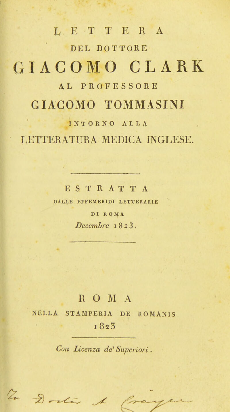 L E T T E R A DEL DOTTORE GIACOMO CLARK AL PROFESSORE GIACOMO TOMMASINI INTORNOALLA LETTER ATUR A MEDIC A INGLESE. ESTRATTA DALLE EFfEMERIDI LETTERARIE DI ROMA Decemhre i 8 2 3. R O ]M A NELLA STAMPERIA DE ROMANIS i8a3 Con Licenza de' Superiori . -i)