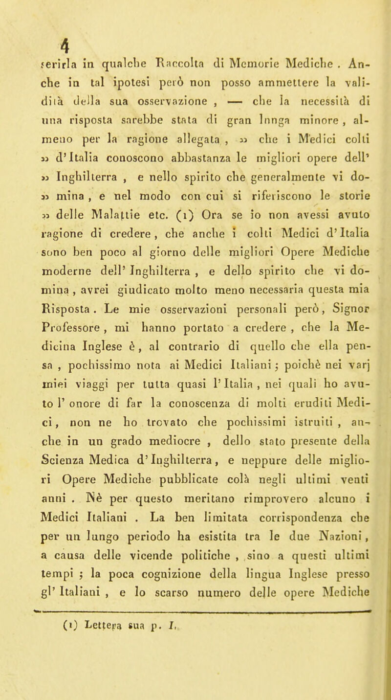 ferirla in qualclie Tl;ircoIta di Mcmorle Mediclie . An- che in tal ipolesi per6 non posso ammetlere la vali- diia della sua osservozione , — che ia necessila di una risposta sarebbe stala di gran Inngn minore , al- meiio per la ragione allegata ,  che i Medici colli 31 d'Italia conoscono abbastanza le inigliori opere dell' >j Inghillerra , e nello spirito che generalmente \i do- » mina , e nel modo con cui si rifeiiscono le storie 3j delle Mala^iie etc. (i) Ora se io non avessi avuto ragione di credere, che anche i colli Medici d'Italia sono ben poco al giorno delle migliori Opere Mediche moderne dell' Inghillerra , e dello spirito che yi do- mina , avrei giudicato molto meno necessaria questa mia Risposta. Le mie osservazioni personali pero, Signor Professore , mi hanno portato a credere , che la Me- dicina Inglese 6, al contrario di quello che ella pen- sa , pochissimo nota ai Medici Ilaliani; poich^ nei varj iniei viaggi per lulta quasi 1'Italia , nei quali ho avu- to r onore di far la conoscenza di molti erudili Medi- ci, non ne ho ircvato che pochissimi istruili , an- che in un grado mediocre , dello slato presenle della Scienza Medica d'Inghillerra, e neppure delle miglio- ri Opere Mediche pubblicate col^ negli ullinii veali anni . IS^ per questo meritano rimprovero alcuno i Medici Ilaliani . La ben limitata corrispondenza che per un lungo periodo ha esistita tra le due Nazioni, a causa delle vicende politiche , sino a questi ultimi tempi ; la poca cognizione della lingua Inglese presso gl' Ilaliani , e lo scarso nuniero delle opere Mediche (i) Lettepa sua p. I.