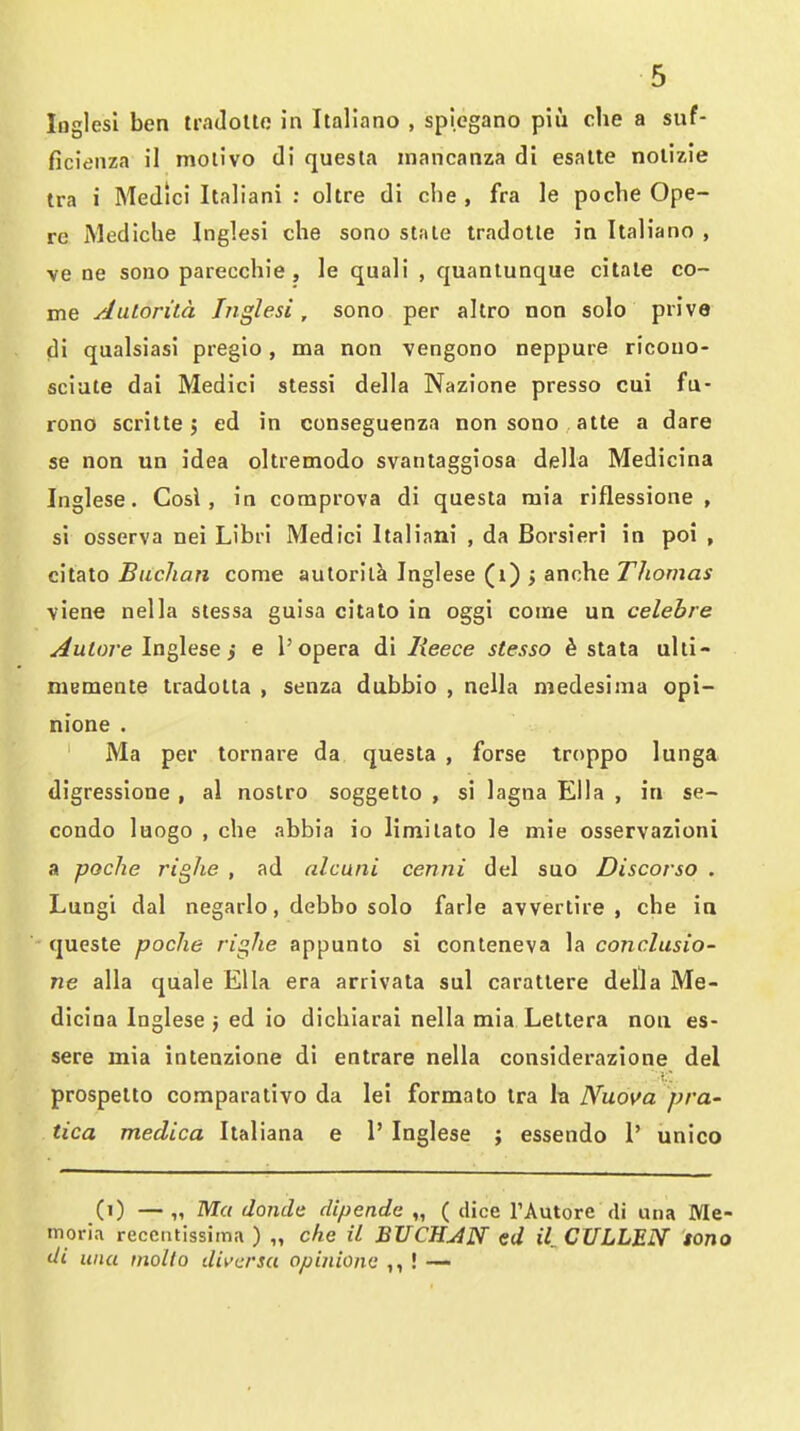 loglesl ben tradoUo in Italiano , spiegano piu che a suf- ficienza il molivo (li quesla inancanza di esalte nolizie tra i Medici Italian! : oltre di che , fra le poche Ope- re Mediclie Inglesi che sono stale tradotle in Italiano , ve ne sono parecchie , le quali , quanlunque cilale co- me AuLorita Inglesi, sono per altro non solo prive di qualsiasi pregio, ma non vengono neppuie ricouo- sciute dai Medici stessi della Nazione presso cui fu- rono scrilte J ed in conseguenza non sono atte a dare se non un idea oltremodo svantaggiosa della Medicina Inglese. Cosl , in comprova di questa mia riflessione , si osserva nei Libri Medici Italiani , da Borsieri in poi , citato Buclian come autorilk Inglese (i) j anche Thomas viene nella stessa guisa citato in oggi come un celebre ^u^o/'e Inglese j e 1'opera di lieece stesso 6 stata ulli- memente tradolta , senza dubbio , nella medesima opi- nione . Ma per tornare da questa , forse troppo lunga digressione , al nostro soggetto , si lagna Ella , in se- condo luogo , che abbia io limilato le mie osservazioni a poche righe , ad alcuni cenni del suo Discorso . Lungi dal negarlo, debbo solo farle avvertire , che in queste poche righe appunto si conteneva la conclusio- ne alia quale Ella era arrivata sul caratlere della Me- dicina Inglese j ed io dichiarai nella mia Leltera non es- sere mia intenzione di entrare nella considerazione del prospetto comparalivo da lei formato Ira la Nuova pra- tica medica Italiana e 1' Inglese ; essendo 1' unico (i) — „ Ma domic dipende „ ( dice I'Autore di una Me- moria recciitissima ) „ che il BTICHJN ed il CXJLLEN tono di una molto diva'su opinione ! —