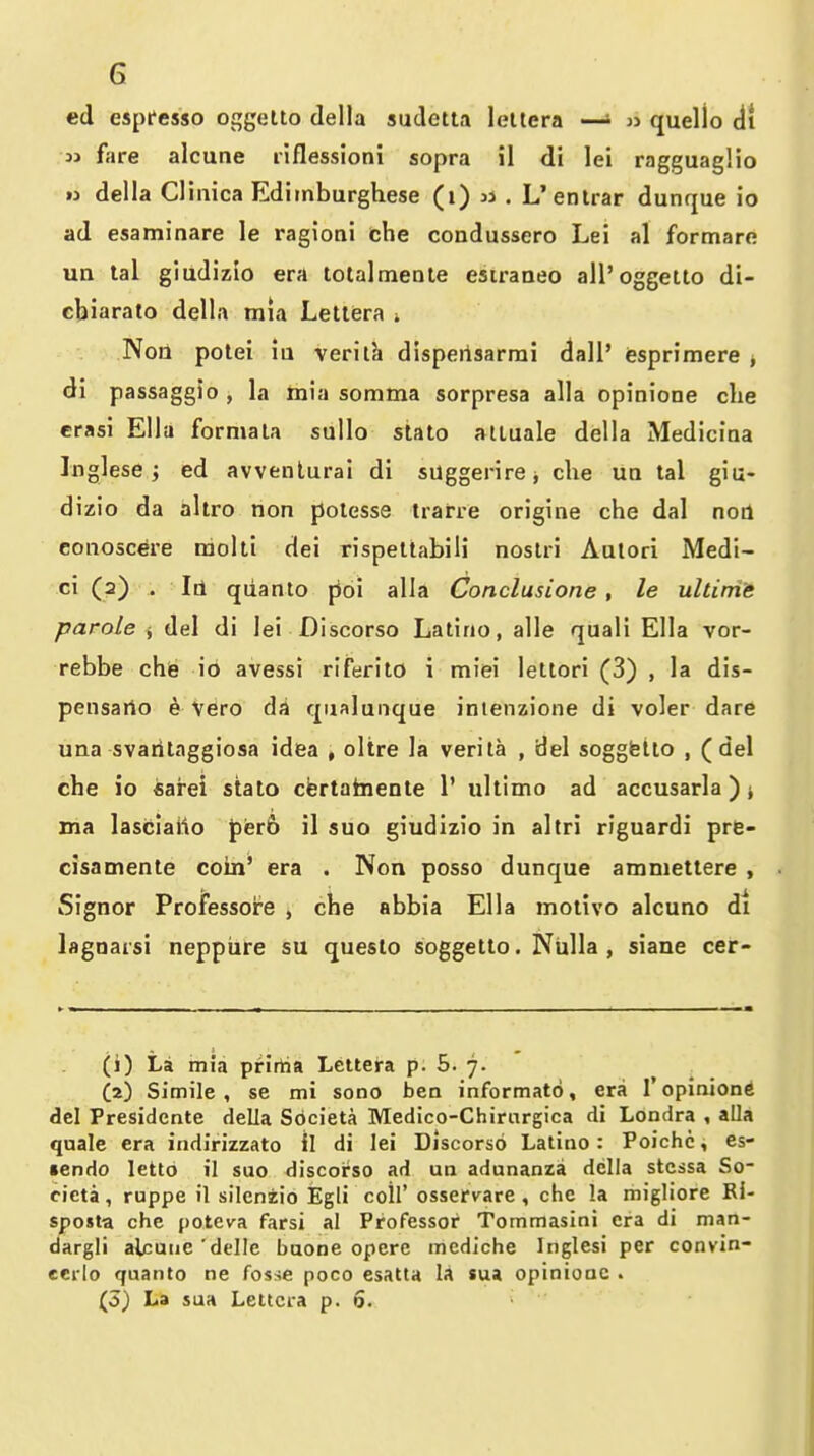 ed espfesso oggetlo della sudetta leltera —» « quello di 3j fare alcune riflessioni sopra il di lei ragguaglio « della Clinica Edimburghese (i) u . L'enlrar dunque io ad esaminare le ragioni che condussero Lei al formare un tal giudizio era totalmeate esiraneo all'oggetlo di- cbiarato della mia Letlfera i Non potei ia verilh dlsperisarmi dall' esprimere j di passaggio , la inia somma sorpresa alia opinione die erasi Ella formala suUo stato atluale della Mediciaa Inglese; ed avvenlurai di suggerirej che ua tal giu- dizio da altro non polesse trarre origine che dal non eonoscere raolti dei rispettabili nostri Aulori Medi- ci (a) . Id qiianto poi alia Conclusione , le ultini'e parole i, del di lei Discorso Latino, alle quali Ella vor- rebbe che io avessi riferito i miei lettori (3) , la dis- pensarto e vero da qualunque inienzione di voler dare una svarilaggiosa idea , oltre la verita , del soggtetto , (del che io fiarei stato cfertafaiente 1' ultimo ad accusarla) > ma lasciailo pier6 il suo giudizio in altri riguardi pre- cisamente coin' era . Non posso dunque ammettere , Signor Professore , che abbia Ella motivo alcuno di lagoarsi neppiire su queslo soggetto. Nulla, siane cer- (1) La mia prirtia Lettera p. 5. 7. (2) Simile, se mi sono ben informatd, era 1 opinione del Presidcnte della Sbcieta Medico-Chirnrgica di Londra , alia quale era indirizzato il di lei Discorso Latino: Poichc, es- lendo letto il suo discorso ad un adunanza della stcssa So- cieta, rappe il silenzio Egli coil' osservare , che la migliore Ri- sposta che potcva farsi al Professor Tommasini era di man- dargli alcuiiC delle baone opcre mcdiche Inglesi per convin- ccrlo quanto ne fosse poco esatta la sua opinione . (3) La sua Lettera p. 6.