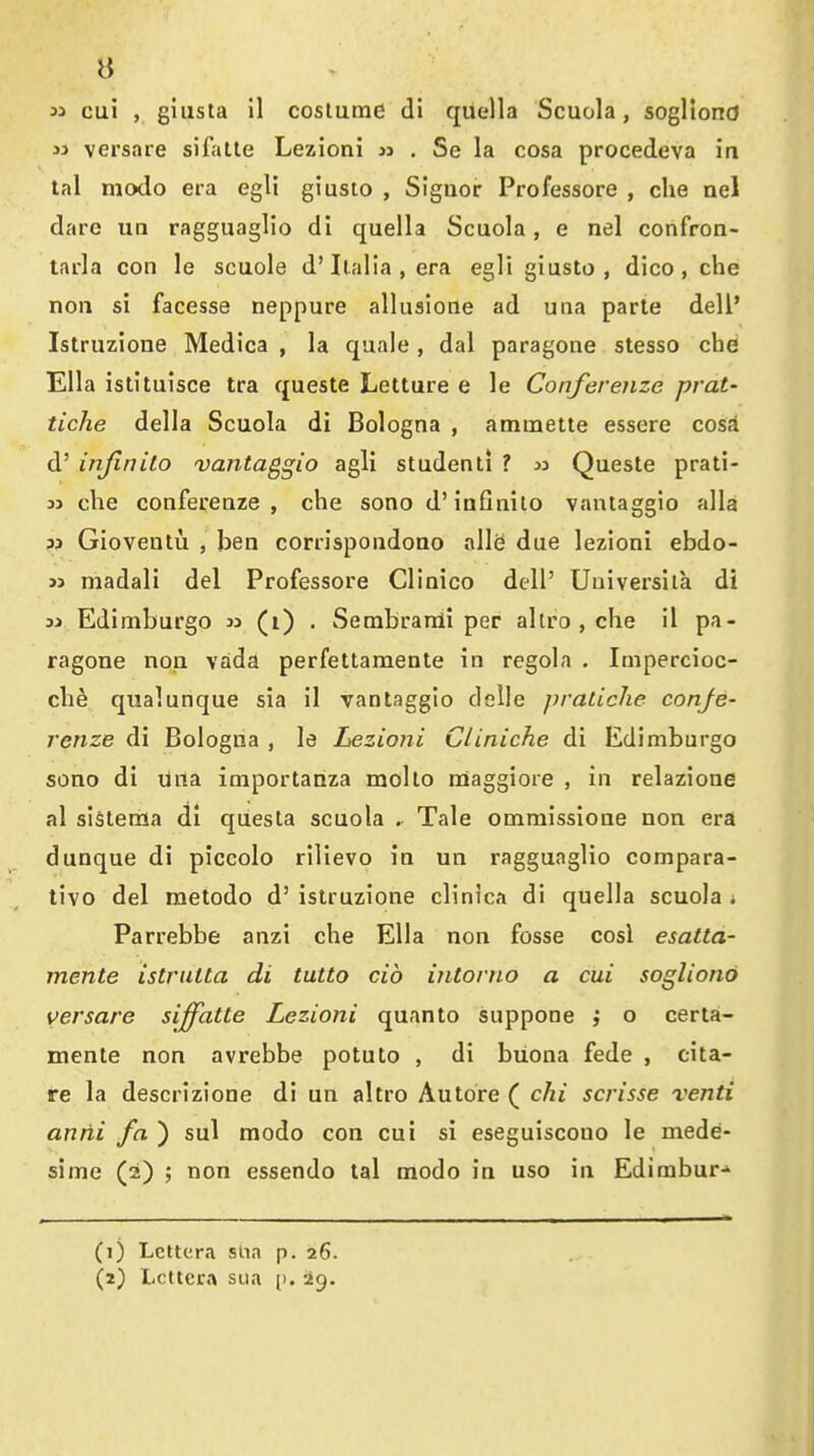B M cui , giiista il coslutne di qiiella Scuola, sogllond 33 versaie sifalle Lezioni » . Se la cosa procedeva ia tal modo era egli giusto , Signer Professore , die nel dare uii ragguagHo di quella Scuola, e nel confron- tarla con le scuole d'Italia, era egli giusto, dice, che non si facesse neppure allusione ad una parte dell' Istruzione Medica , la quale , dal paragone stesso che Ella istituisce tra queste Letture e le Conferenze prat- tiche della Scuola di Bologna , ammette essere cosi d' injinilo vantaggio agli student! ? w Queste prati- 33 che conferenze, che sono d'infinilo vantaggio alia M Gloveutu , ben corrispondono alle due lezioni ebdo- 33 madali del Professore Clinico dell' Uuiversiia di 33 Edimburgo w (i) . Sembranli per allro , che il pa- ragone non vada perfettamente in regola . Impercioc- che qualunque sia il vantaggio dclle pratiche confe- renze di Bologna , le Lezioni CUniche di Edimburgo sono di una importatlza mollo nSaggioie , in relazione al sisterria di questa scuola . Tale ommissione non era dunque di piccolo rilievo in un ragguaglio compara- tivo del metodo d' istruzione clinica di quella scuola * Parrebbe anzi che Ella non fosse cosl esatta- mente istrutta di tutto cib intorno a cui sogliond versare siffatte Lezioni quanto suppone j o certa- mente non avrebbe potuto , di buona fede , cita- re la descrizione di un altro Autore ( chi scrisse venti antii fa ) sul modo con cui si eseguiscono le mede- sime (2) ; non essendo tal modo in uso in Edimbur-' (1) Lctter.i siin p. 26.