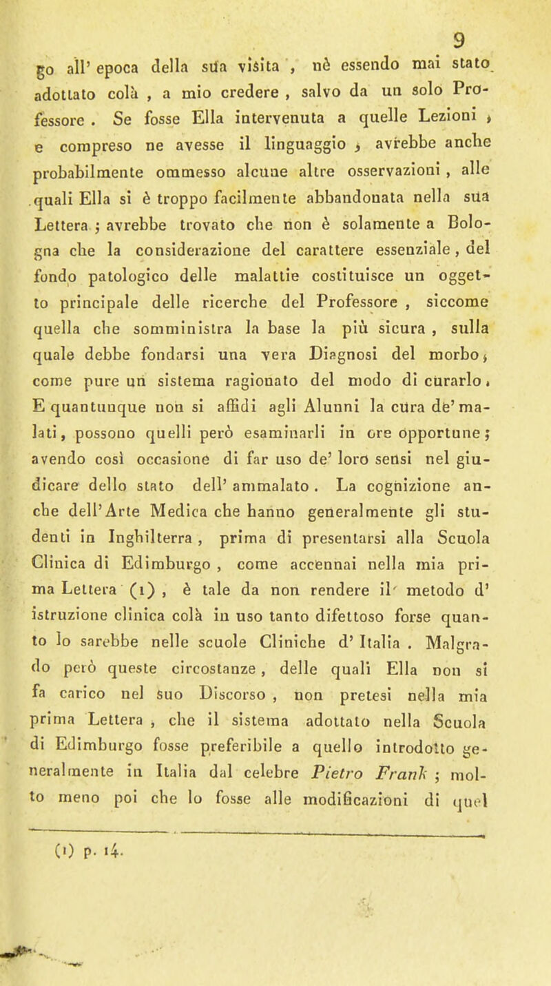 go air epoca della srfa vlsita , nfi essendo mai stato adotlato cola , a mio credere , salvo da un solo Pro- fessore . Se fosse Ella iatervenuta a quelle Lezioni ♦ e corapreso ne avesse il llnguaggio > avrebbe anche probabllmente onimesso alcuae altre osservazioni , alle quali Ella si ^ troppo facilmenle abbandonala nella sUa Lettera j avrebbe trovato cbe non h solamenle a Bolo- gna clie la considerazioae del carattere essenziale, del fondp patologico delle malatlie coslituisce un ogget- to principale delle ricerche del Professore , siccome quella che somminislra la base la plu sicura , sulla quale debbe fondarsi una vera Disgnosi del morbo> come pure uri sislema ragionato del niodo di cUrarlo. E quantuuque noh si afEdi agli Alunni la cUra dfe'ma- lati, possono quelli per6 esaminarli in ore opportune; avendo cosi occasione di far uso de' loro seOsi nel giu- dicare dello slato dell' animalato . La coghizione an- cbe dell'Arte Medica che hanno generalraente gli stu- denli in Ingbilterra , prima di presenlafsi alia Scuola Clinica di Ediraburgo , come acciennai nella mia pri- ma Leltera (i) , h tale da non rendere il' metodo d' istruzione clinica cola in uso lanto difeltoso forse quan- to lo sarebbe nelle scuole Cliniche d' Italia . Maltrra- do pero queste circostanze, delle quali Ella non si fa carico nel suo Discorso , non prelesi nella mia prima Lettera , che il sisteraa adoltalo nella Scuola di Edlmburgo fosse preferibile a quelle inlrodoUo ge- neralraente in Italia dal celebre Pietro Franh ; mol- to meno poi che lo fosse alle modificazioni di quol