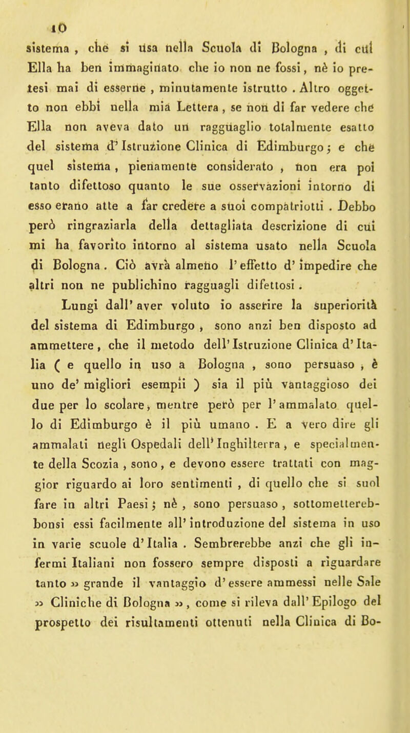 sistema , die si lisa tiella ScuoIa ill Dologna , di ctlt Ella ha ben immagirtaio che io non ne fossi, io pre- lesi mai di esserne , minutamenle islrutlo . Aliro oggot- to non ebbi nella niia Lettera , se non di far vedere chd Ella non aveva date un raggttaglio lolalmenle esallo del sistertia d' Istruzione Clinica di Edimburgo; e che quel sistenla, pieriamenie considerato , tion era poi tanlo difelloso quanlo le sue osservazioni intorno di esse erano atle a far credere a stioi compalriotli , Debbo per6 ringraziarla della deltagliata descrizione di cui mi ha favonto intorno al sistema usato nella Scuola di Bologna . Ci6 avra almetio 1' efFetto d' impedire che altri non ne publichino ragguagli difettosi. Lungi dall'aver voluto io assctire la superiority del sistema di Edimburgo , sono anzi ben disposto ad ammetiere , che il metodo dell'Istruzione Clinica d'Ita- lia ( e quello in uso a Bologna , sono persuaso , k uno de' migliori esempil ) sia il piu vantaggioso dei due per lo scolarej mentre pef6 per I'ammalalo quel- lo di Edimburgo ^ il piu umano . E a Vero dire gli ammalali negl'i Ospedali dell* Inghilterra > e special men- te della Scozia , sono, e devono essere trattati con mag- gior riguardo ai loro sentimenti , di quello che si suol fare in altri Paesi 5 n^ , sono persuaso, sottomeltereb- bonsi essi facilmente all'inlroduzione del sistema in uso in varie scuole d'Italia . Sembrerebbe anzi che gli in- fermi Italiani non fossero sempre disposli a riguardare tanto jj grande il vantaggio d'essere ammessi nelle Sale « Cliniche di Bologna jj , come si rileva dall' Epilogo del prospello dei risullamenli ottenuii nella Cliuica di Bo-