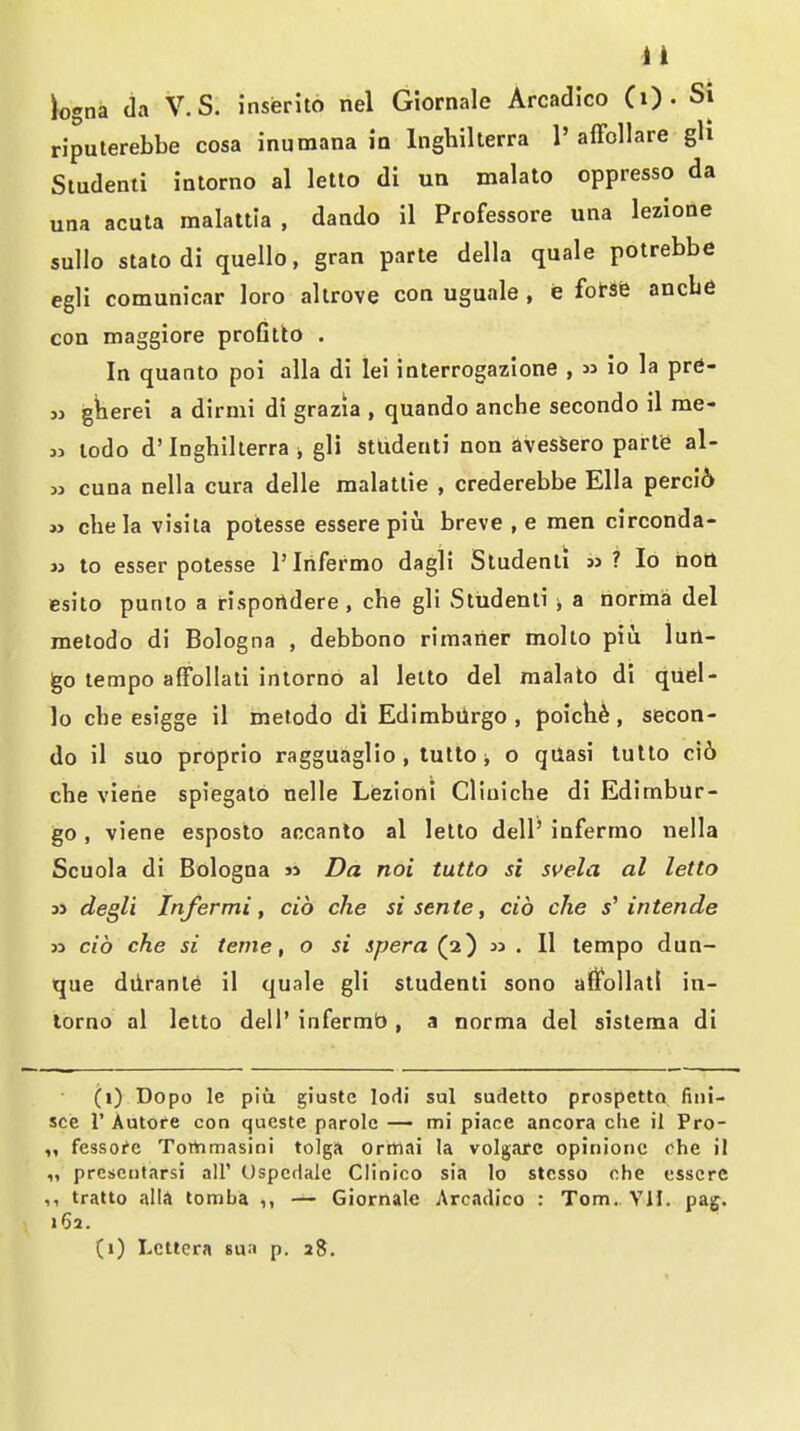 iogna da V.S. inserito nel Giornale Arcadico (i) . Si ripulerebbe cosa inumana in Inghillerra 1' alFollare gli Studenti intorno al letto di un malato oppresso da una acuta malattia , dando il Professore una lezione sullo slato di quelle, gran parte della quale potrebbe egli comunicar loro allrove con uguale , e £otst ancbe con maggiore profitlo . In quanto poi alia di lei interrogazlone , n io la pre- jj gkerei a dirmi di grazia , quando anche secondo il me- » lodo d'Inghillerra gli stlidenti non avesSero parte al- « cuna nella cura delle raalallie , crederebbe Ella perci6 » chela visila potesse essere piii breve , e men circonda- » to esser potesse I'Irifermo dagli Studenti jj ? Io nott esito punlo a risportdere, che gli Studenti ; a norma del melodo di Bologna , debbono rimaner molto piu lun- go tempo affollati intorno al letto del malato di qUel- lo che esigge il metodo di EdimbUrgo , poicK^, secon- do il suo proprio ragguaglio, tutto j o quasi lullo ci6 che vierie spiegato nelle Lezioni Cliuiche di Edimbur- go, viene esposlo accanlo al letto dell' infermo nella Scuola di Bologna « Da noi tutto si svela al letto 3> degli Infer mi , aid che si sente, cib che s^ intende 53 cib che si tenie, o si spera (2) » . 11 tempo dun- que diirant^ il quale gli studenti sono aflfollat! in- lorno al letto dell' infermb , a norma del sistema di (i) Dopo le pit! giuste lodi sul sudetto prospetto fiiii- sce r Autore con qucste parole — mi piace ancora die il Pro- fcssoi'c Tortimasini tolga ortiiai la volgarc opinionc ohe il „ prcscntarsi all' Uspcrlale Clinico sia lo stcsso ohe csscre ,, tratto alia tomba ,, — Giornale Arcadico : Tom. VII. pag. 162.