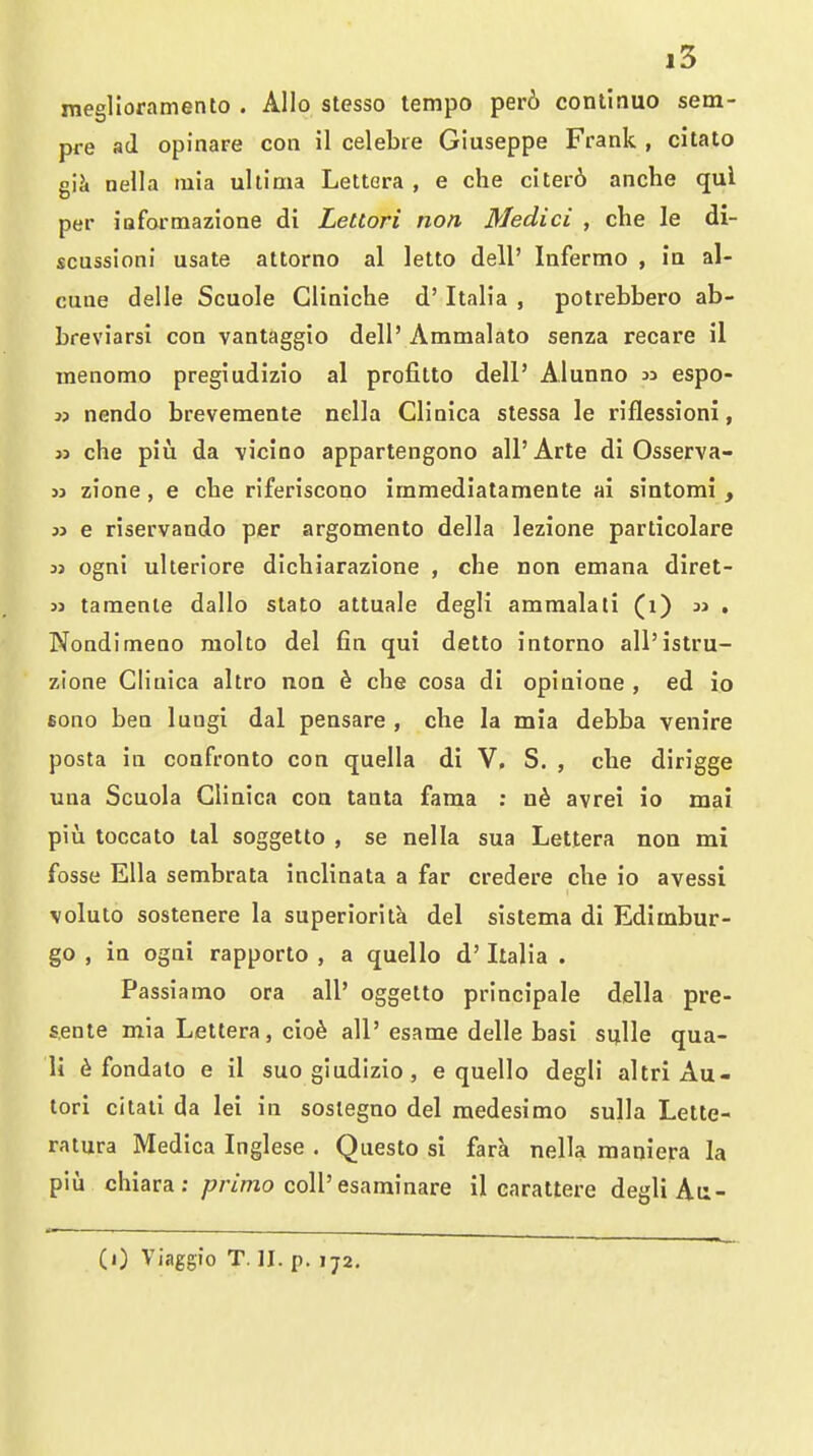 i3 meglloramento . Alio stesso tempo per6 conlinuo sem- pre ad opinare con il celebre Giuseppe Frank , citato giJi nella tuia ultima Lettcra , e che citei-6 anche qui per iaformazione di Lettori non, Medici , che le di- scussion! usate attorno al letto dell' lafermo , in al- cune delle Scuole Gliniche d' Italia , potrebbero ab- breviarsi con vantaggio dell' Ammalato senza recare il menomo pregiudizio al profitto dell' Alunno » espo- 3) nendo brevemente nella Glinica stessa le riflessioni, J3 che piu da \icino appartengono all' Arte di Osserva- 33 zione, e che riferiscono immediatamente ai sintomi , 33 e riservando per argomento della lezione particolare 33 ogni ulleriore dichiarazione , che non emana diret- 33 taraenle dallo slato attuale degli ammalati (i) 3j . Nondimeno molto del fin qui detto intorno all'istru- zione Cliuica ahro non d che cosa di opinione , ed io sono ben lungi dal pensare , che la mia debba venire posta in confronto con quella di V, S. , che dirigge una Scuola Glinica con tanta fama : avrei io mai pill toccato lal soggetto , se nella sua Lettera non mi fosse Ella sembrata inclinata a far credere che io avessi voluto sostenere la superiorita del sistema di Edimbur- go , in ogni rapporto , a quello d' Italia . Passiamo ora all' oggetto principale della pre- s.ente mia Lettera, cio^ all' esame delle basi sulle qua- li ^ fondato e il suo giudizio , e quello degli altri Au- tori citati da lei in sostegno del medesimo sulla Lette- ratura Medica Inglese . Questo si fara nella maniera la pili chiara : /7/7mo coU'esaminare il carattere degli At:-