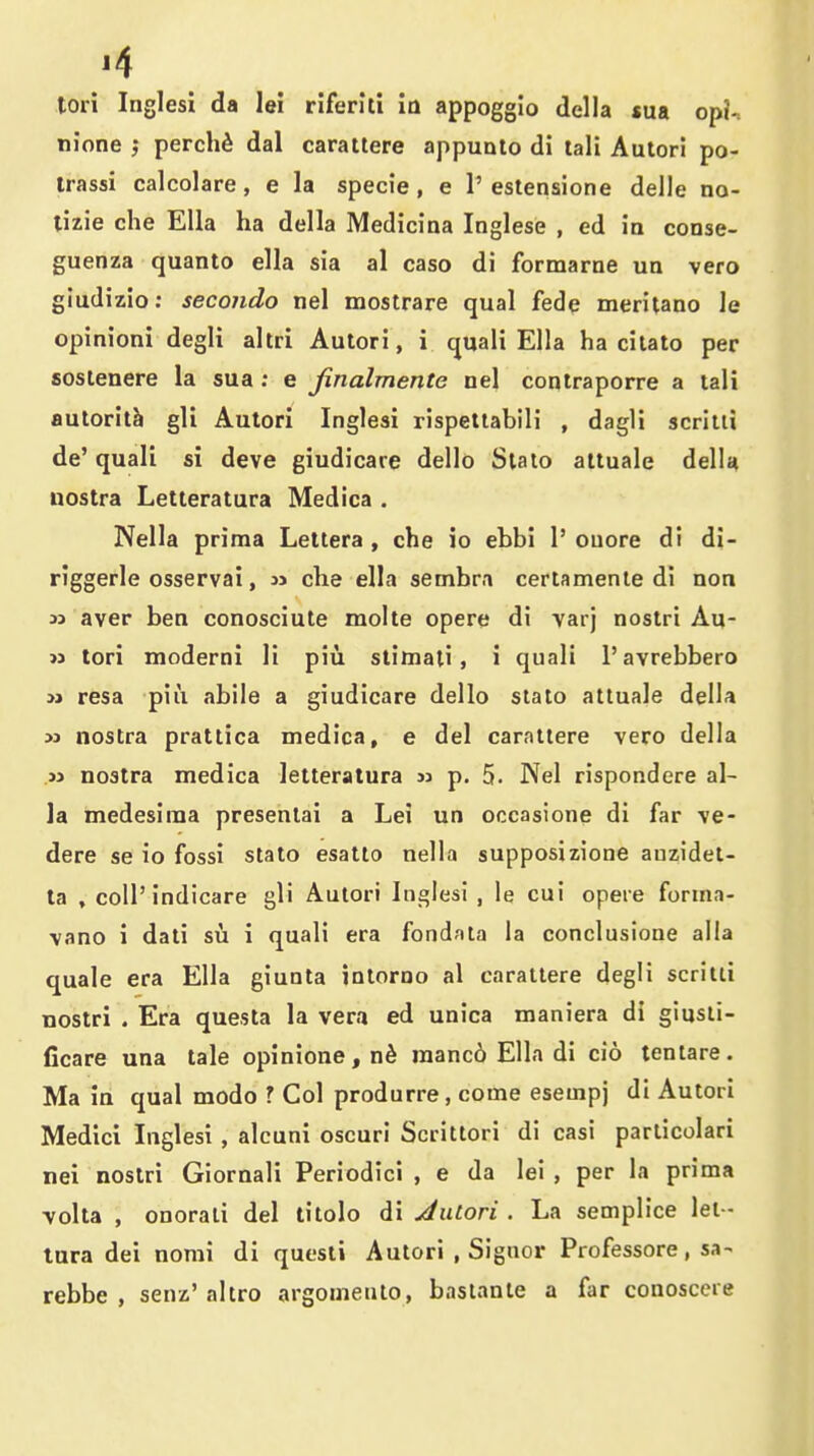 tori Inglesi da lei riferlli io appoggio della sua opi-. nione j perchd dal carattere appunlo di tali Autori po- irassi calcolare, e la specie, e 1' estensione delle no- tizie che Ella ha della Medicina Inglese , ed ia conse- guenza quanto ella sia al caso di formarne un vero giudizio; secondo nel mostrare qual fade meritano le opinioni degli altri Autori, i quali Ella ha citato per sostenere la sua ; e jinalmente nel conlraporre a tali autorit^ gli Autori Inglesi rispetlabili , dagli scriiii de' quali si deve giudicare dello Slalo altuale delU nostra Letteratura Medica . Nella prima Lettera , che io ebbi 1' ouore di di- riggerle osservai, che ella sembra certamenie di non » aver ben conosciute molte opere di varj nostri Au- >3 tori moderni li piu stimali, i quali 1'avrebbero M resa piu abile a giudicare dello staio attuale della M nostra prattica medica, e del carattere vero della .» nostra medica letteratura » p. 5. Nel rispondere al- ia medesima presenlai a Lei un occasione di far ve- dere se io fossi stato esatto nella supposizione auzidet- la , coll'indicare gli Autori Inglesi , le cui opeie forma- vano i dali su i quali era fondfita la conclusione alia quale era Ella giunta intorno al carattere degli scritti nostri . Era questa la vera ed unica maniera di giusti- ficare una tale opinione,n6 raanc6 Ella di cio tentare. Ma in qual modo ? Col produrre, come esempj di Autori Medici Inglesi , alcuni oscuri Scrittori di casi particolari nei nostri Giornali Periodici , e da lei , per la prima volta , onorati del litolo di Autori . La semplice lel- tura dei nomi di quesli Autori .Signer Professore, su- rebbe , senz' altro argomeuto, baslante a far conoscere