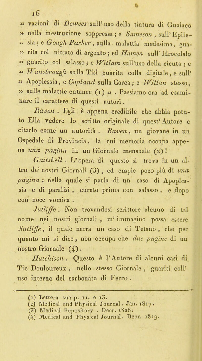 ft 16 » vazioni di Dewees suU' uso della tintura di Guaiaco >» nella mestruzione soppressa j e Sameson , suWEpWe- w sia^ e Gough Parker, suUa malattia medesima, gua- » rita col nitrato di argealo; ed Hamen sulP Idrocefalo 3> guariio col salasso; e Witlam sull'uso della cicuta ; e » TVansbrough suUa Tisi guarita colla digitale, e suU' 3> Apoplessia , e CfO/^/ararZ sulla Gorea j e Willan stesso , M sulle malattie cutanee (i) jj . Passiamo era ad esami- nare il carattere di quesii autori. Raven . ^Igli h appena credibile che abbia pota- to Ella vedere lo scritto origiDale di quest'Autore e citarlo come un autorila . Raven, uq giovaae ia ua Ospedale di Provincia, la cui meraoria occupa appe- na una pagina In un Giornale mensuale (2) ! Gaitskell . L* opera di questo si trova In un al- Iro da' noslri Giornali (3) , ed emple poco piu di una pagina j nella quale si parla di un caso di Apoplca- sia e di paralisi , curalo prima con salasso , e dopo con noce vomica . Jutlijfe . Non trovandosi scrittore alcuno di lal nome nei noslri giornali , m' iratnagino possa essere Sutliffe, il quale narra un caso di Tetano , che per quanto mi si dice, non occupa che due pagine di uo nostro Giornale (4) . Hutchison . Questo ^ 1' Autore di alcuni casi di Tic Douloureux , nello stesso Giornale , guariti colP uso interno del carbonato di Ferro . (1) Lettera sua p. 11. e i3. (j) Medical and Physical Journal . Jan. 1817. (5) Medical Repository . Deer. 1818. (4) Medical and Physical Journal. Deer, 1819.