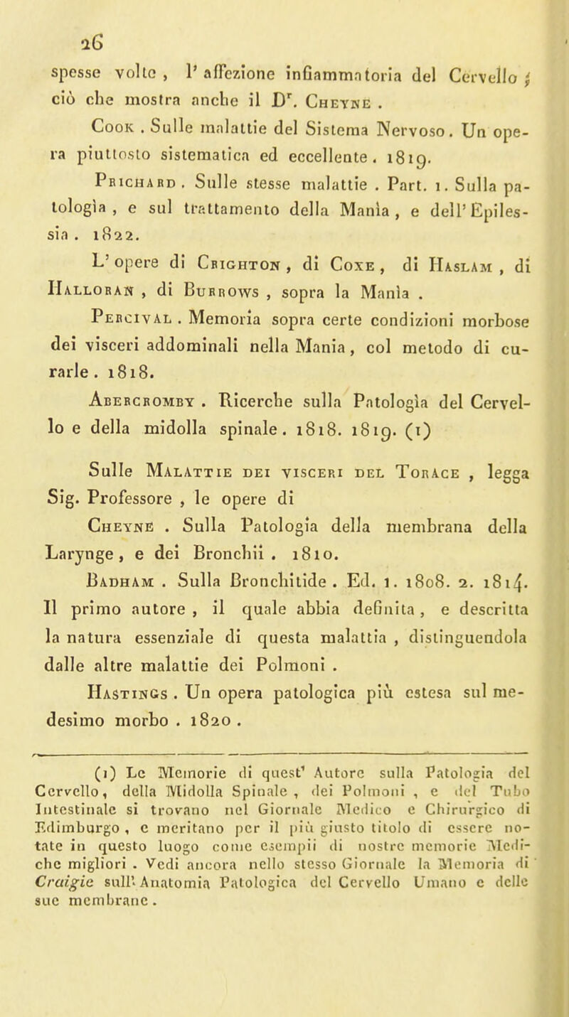spesse vollG , 1'affczione inflammntoria del Cci-vello ^ ci6 che mosfra anclie il D', Cheyke , Cook . Sulle malaltie del Sisleraa Nervoso. Ua ope- ra piutioslo sistematica ed eccellente - 1819. Peichard . Sulle stesse malattie . Part. 1. Sulla pa- lologia , e sul trattamento della Mania, e dell'Epiles- sia . 1822. L' opere di Cbighton , di Coxe , di Haslam , di Halloran , di Burrows , sopra la Mania . Pebcival . Memoria sopra certe condizioni morbose dei visceri addominali nella Mania, col meiodo di cu- rarle . 1818. Aberchomby . Hicercbe sulla Pntologia del Cervel- 10 e della midolla spinale. i8i8. 1819. (i) Sulle Malattie dei visceri del Tor ace , legga Sig. Professore , le opere di Cheyne . Sulla Patologia della membrana della Larynge , e dei Broncbii . i8io. Badham . Sulla Broncbilide . Ed. 1. 1808. 2, i8i4- 11 primo autore , il quale abbia defiiiita, e descritta la natura essenziale di questa malattia , dislinguendola dalle altre malaltie dei Polraoni . Hastings . Un opera palologica piu estesa sul rae- deslmo morbo . 1820 . (i) Lc Mcinorie di quest' Autorc sulla Patolojia del Ccrvcllo, dcjlla Wlidolla Spinnle , dei Polmoni , e del Tubo lutcstinale si trov^ano ncl Giornalc Medico c Chirursfico di Edimbargo , c mcritano per il |)iu giusto titolo di csscrc no- tate in qucsto luogo come Cieinpii di uostrc memoric ^Icdi- chc migliori . Vcdi ancora nello stesso Giornale la Memoria di Craigic shU'Auatomia Palologica del Cervello Umano e dcllc sue membrane. m