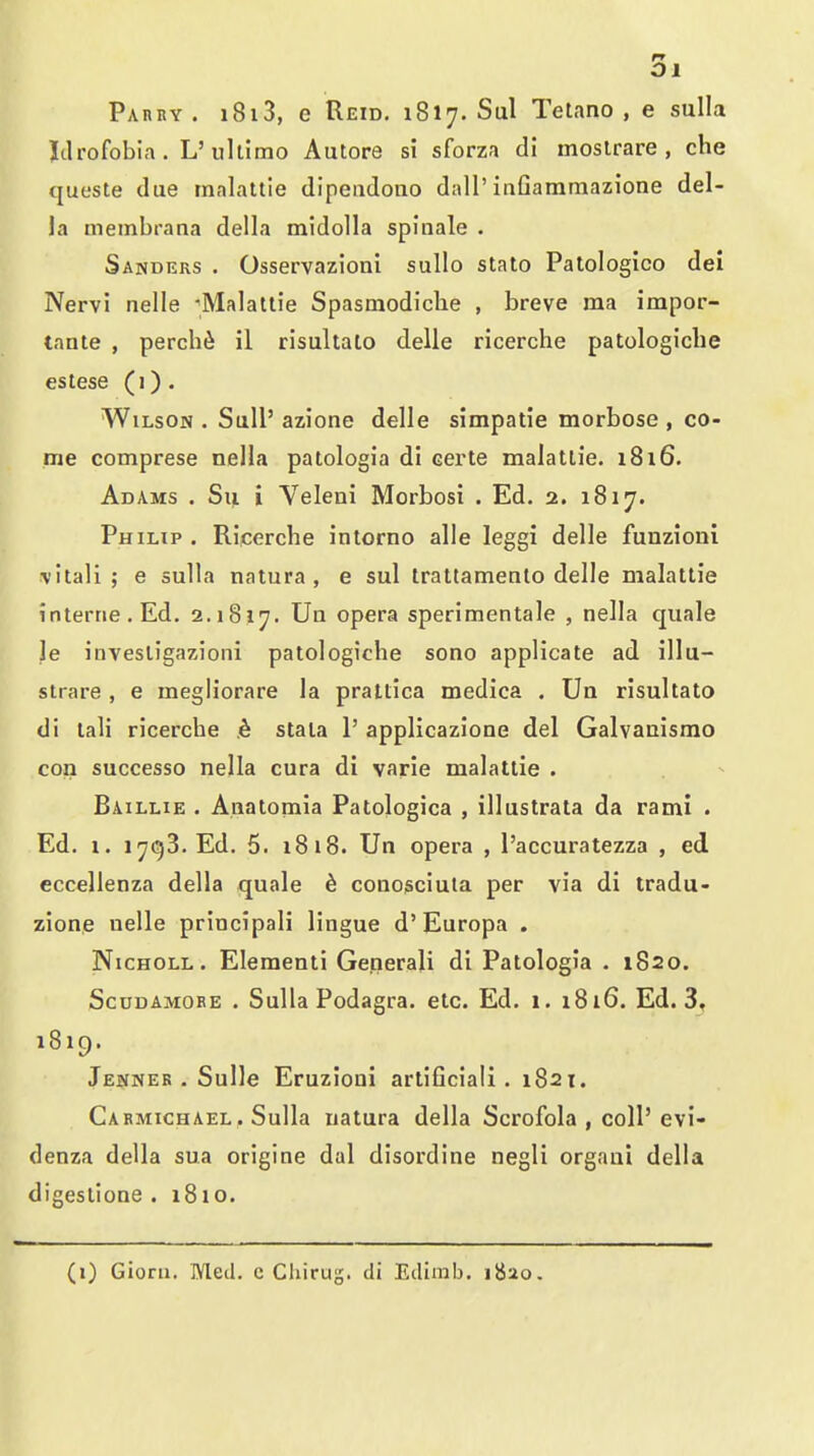 Pahry . i8i3, e Reid. 1817. Sul Tetano , e sulla Jdrofobia. L'ullimo Autore si sforza di moslrare , che queste due inalattie dipeudono dall'inGammazione del- la membrana della midolla spinale . Sanders . Osservazioni sullo stato Patologico dei Nervi nelle ^Malatlie Spasmodiclie , breve ma impor- tante , percb^ il risultato delle ricerche patologiclie estese (i). Wilson. SuU'azione delle simpatie morbose , co- me comprese nella patologia di certe malatlie. 1816. Adams . S\i i Veleni Morbosi . Ed. 2. 1817. Philip . Ricerche inlorno alle leggi delle funzioni \'itall ; e sulla natura , e sul trattamento delle malattie interne. Ed. 2.1817. opera sperimentale , nella quale le invesligazioni patologiche sono applicate ad illu- slrare , e megliorare la prattica medica . Ua risultato di tali ricerche k stala 1' applicazione del Galvaaismo con successo nella cura di varie malatlie . Baillie . Anatomia Patologica , illustrata da rami . Ed. 1. 17(53. Ed. 5. 1818. Un opera , I'accuratezza , ed eccellenza della quale 6 conosciula per via di tradu- zione nelle principali lingue d'Europa . NicHOLL. Elementi Generali di Patologia . 1820. ScuDAMORE . Sulla Podagra, etc. Ed. 1. 1816. Ed. 3, 1819. Jenner . Sulle Eruzioni artiGciali . 1821. Carmichael, Sulla uatura della Scrofola , coll'evi- denza della sua origine dal disordine negli organi della digestione . 1810. (0 Gioru. Med. c Chirug. di Edirab. 1820.