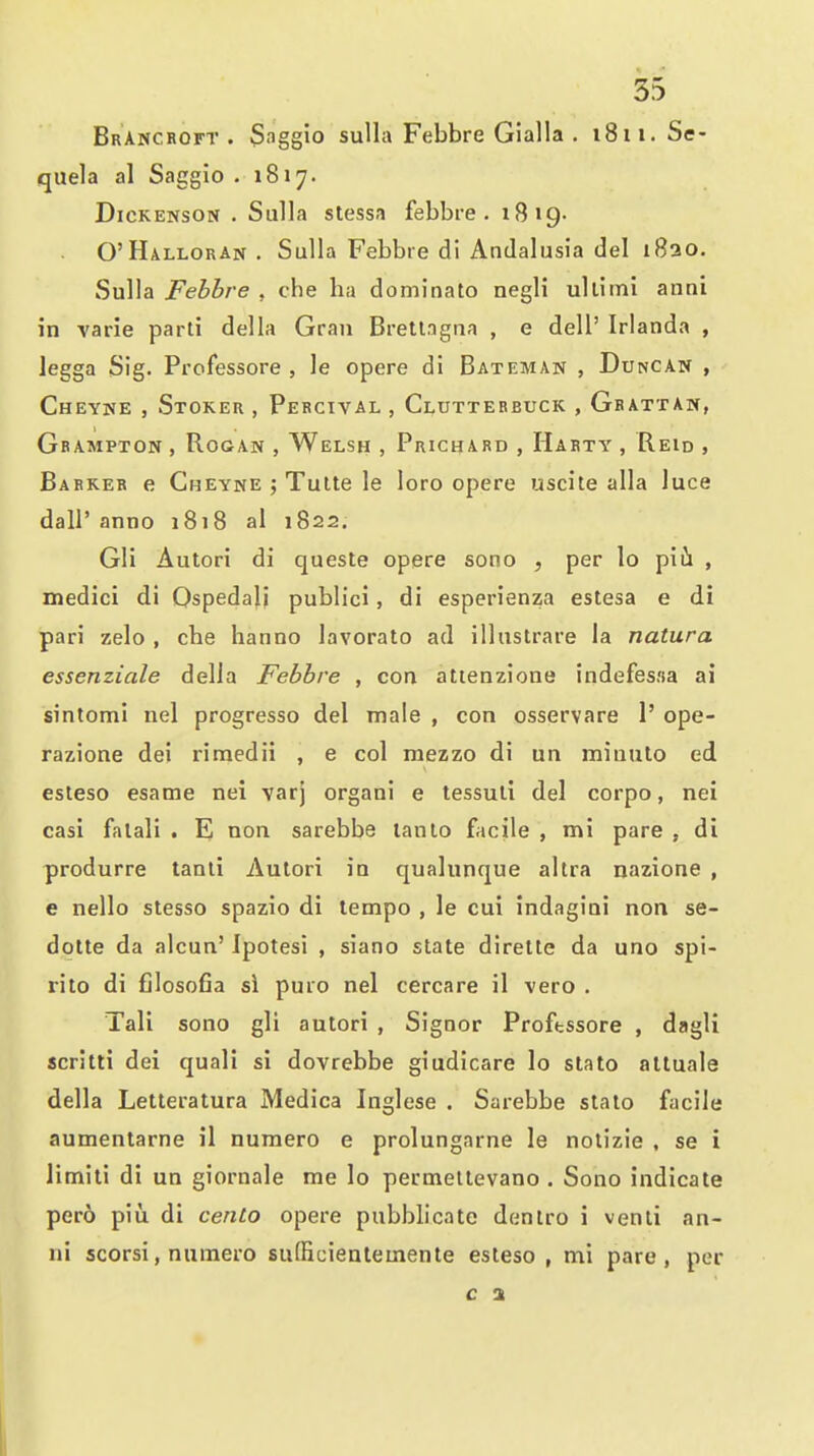 BrAncroft . Saggio sulla Febbre Gialla . i8ii. Se- quela al Saggio .1817. Dickenson . Sulla stessa febbre. 1819- O'Halloran . Sulla Febbre di Andalusia del i8ao. Sulla Febbre , che ha dominato negli ullimi anni in varie parti della Gran Brettagna , e dell' Irlanda , legga Sig. Professore , le opere di Bateman , Duncan , Cheyne , Stoker , Pebcival , Clutterbuck , Gbattaw, Gbampton , RooAN , Welsh , Prichard , Harty , Reid , Barker e Cheyne ; Tulte le loro opere useite alia luce dair anno 1818 al 1822, Gli Autori di queste opere sono , per lo piii , medici di Ospedali publici, di esperienza estesa e di pari zelo , che hanno lavorato ad illustrare la natura essenziale della Febbre , con attenzione indefesfia ai sintomi nel progresso del male , con osservare 1' ope- razione dei rimedii , e col mezzo di un miuulo ed esteso esame nei varj organi e tessuli del corpo, nei casi falali . E) non sarebbe lanlo facile , mi pare , di produrre tanli Autori in qualunque altra nazione , e nello stesso spazio di tempo , le cui indagiai non se- dotte da alcun' Ipotesi , siano slate dirette da uno spi- rito di filosofia si puro nel cercare il vero . Tali sono gli autori , Signor Proftssore , dagli scritti dei quali si dovrebbe giudicare lo stato altuale della Letteratura Medica Inglese . Sarebbe stato facile aumentarne il numero e prolungarne le nolizie , se i limiti di un giornale me lo permellevano . Sono indicate per6 piu di cento opere pubblicatc dentro i venli an- ni scorsi, numero sufficientemente esteso , mi pare, per c 2