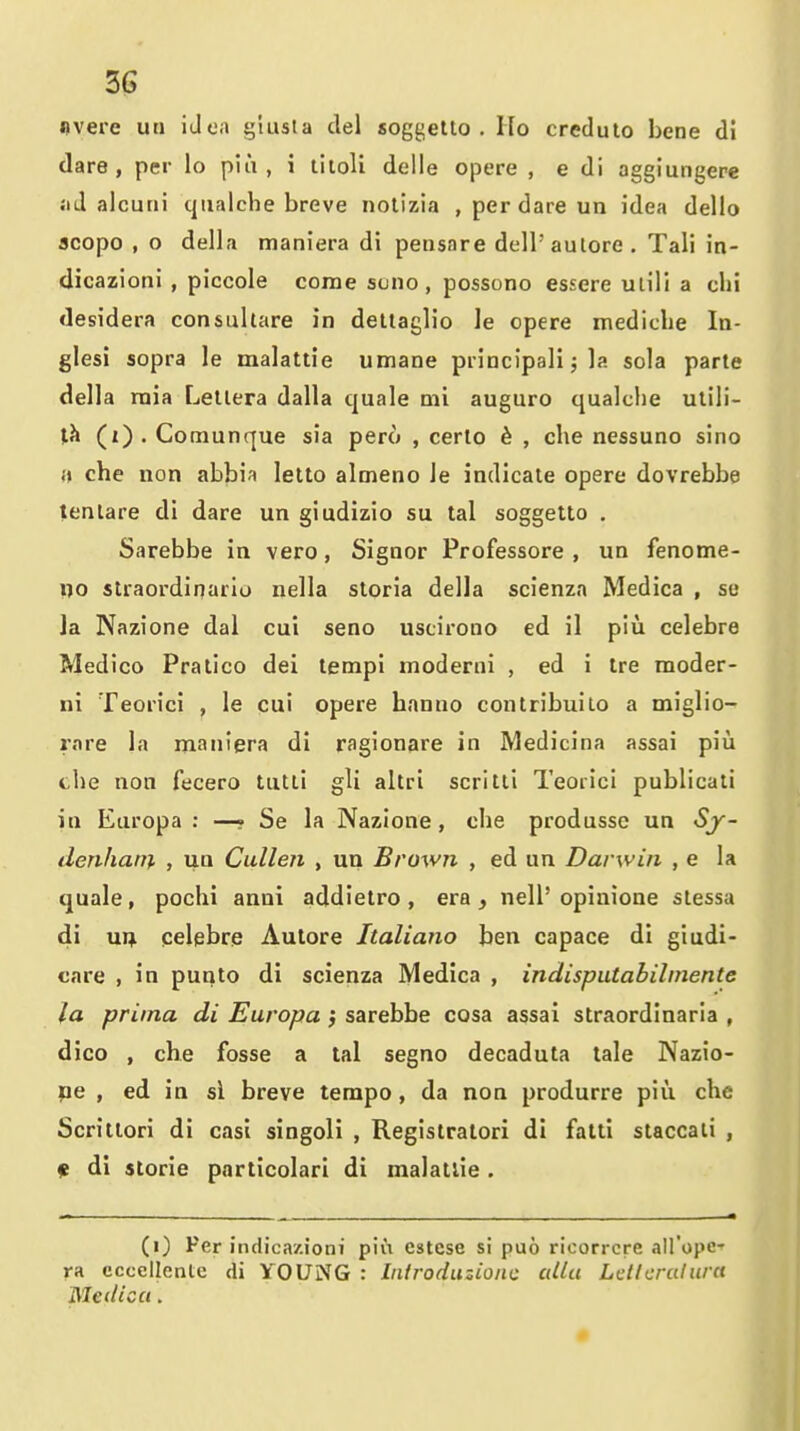 3G flvere uii idea giusia del soggetto . Ho creduto bene dl dare, per lo plii , i tiloli delle opere , e di aggiungere {id alcutii qiialche breve nolizia , per dare un idea dello acopo , o della maniera di pensare dell'aulore. Tali in- dicazioni , piccole come sono, possono essere ulill a chi desidera consuliare in deilaglio le opere mediclie In- glesi sopra le malatde umane principali j la sola parte della mia Lellera dalla quale mi auguro qualclie ulili- Iti (i). Comunque sia pero , cerlo ^ , che nessuno sino <> che non abbia lelto almeno le indicate opere dovrebbe tenlare di dare un giudizio su tal soggetto . Sarebbe in vero, Signor Professore , un fenome- 110 slraordinario nella storia della scienza Medica , se la Nazione dal cui seno uscirono ed il piu celebre Medico Pratico dei tempi moderni , ed i Ire moder- ni Teorici , le cui opere hnnno contribuilo a miglio- rare la maniera di ragionare in Medicina assai piu che non fecero tutti gli altri scritli Teorici publicati in Earopa : —? Se la Nazione, che produsse un Sj- denhani. , un Cullen , un Brown , ed un Darwin , e la quale, pochi anni addietro , era , nell' opinione slessa di uij qelqbre Aulore Italiano ben capace di giudi- care , in punto di scienza Medica , indisputabilmente la prima di Europa ', sarebbe cosa assai straordinaria , dico , che fosse a tal segno decaduta tale Nazio- pe , ed in si breve tempo, da non produrre piii che Scritlori di casl singoH , Registralori di fatti staccali , 9 di storie particolari di malatiie , (0 Per indicazioni pin cstese si puo ricorrcre all'opc- ra cccellcnte di YOUNG : liiiroduzionc cdlu LcHcralurct Medica.