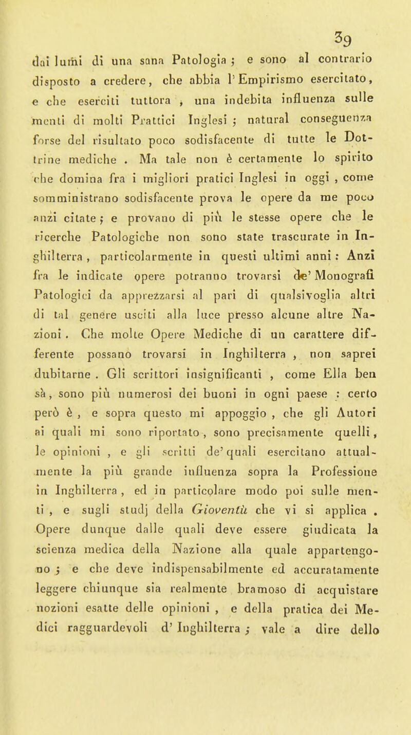 dai luiiii di una sana Patologia ; e sono al conlrario disposto a credere, che abbia 1'Empirismo eserchato, e che esercill tutlora j una indebita influenza sulle mcnli di molti Prattici Inglesi ; natural conseguenxa forse del risultato poco sodisfacente di tulte le Dot- trine mediohe . Ma tale non ^ certamenle lo spirito rhe doniina fra i migHori pratici Inglesi in oggi , come snmministrano sodisfacente prova le opere da rae poco anzi cilate j e provano di piix le stesse opere che le ricerche Patologicbe non sono state trascurate in In- ghilterra , parlicolarmente in quesli ultimi anni: Anzi fra le indicate opere potranno trovarsi dc' Monogi'afl. Patologici da apprezzarsi al pari di qualsivoglia altri di tal genere usciti alia luce presso alcune allre Na- zioai . Che moUe Opere Mediche di un carattere dlf- ferente possano trovarsi in Inghilterra , non saprei dubitarne . GH scrittori insignificanli , corae Ella bea sk, sono piu numerosi dei buoni in ogni paese : certo pero 6 , e sopra questo mi appoggio , che gli Autori ai quali mi sono riportato , sono precisamente quelli, le opinioni , e gli scritli de'quali esercilano altual- niente la piu grande influenza sopra la Professione in Inghilterra , ed in parlicolare modo poi sulle nien- li , e sugli sludj della Gioventii che vi si applica . Opere dunque dalle quali deve essere giudicata la scienza medica della Nazione alia quale appartengo- no j e che deve indispensabilmente ed accuralamente leggere chiunque sia realmente bramoso di acquistare nozioni esatte delle opinioni , e della pratica dei Me- dici ragguardevoli d' Inghilterra ; vale a dire dello