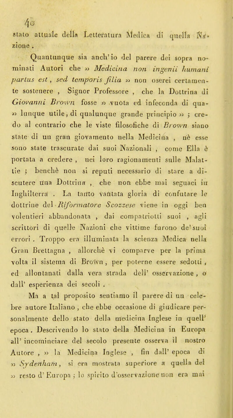 stato attuale deil« Letteralura Medlca di cjnella zione . Quantunque sia anch'io del parere dei sopra no~ minali Aulori che jj Medicina non ingenii humani partus est, sed tcmporis filia i> non oserei certaraen- le sostenere , Sigaor Professore , che la DoUrina di Giovanni Brown fosse » vuOla ed infeconda di qua- 33 lunque utile, di qualunque grande piiiicipio j cre- do al contrario che le viste filosofiche di Brown siano slate di un gran giovamento nella Medicina , esse sono stale trascurale dai suoi Nazionali , come Ella portata a credere , nei loro ragionamenli sulle Malat- lie ; bench^ non si repuli necessario di stare a di- scutere Una Dottrina , che non ebbe iiiai seguaci in Ingliillerra' . La tartto vantata gloria di confntare le dottrine del ■ Biformatore Scozzese viene in oggi ben volenlieri abbandonata , dai compalriotli suoi , agli scriltori di quelle NazioQi che vittime furono de'suoi errori . Troppo era illuminala la scienza Medica nella Gran Breltagna , allorch^ vi comparve per la prima ■yolta il sisteina di Brown , per poterne essere sedolli , ed allonlanati dalla vera sirada dell' osservazione, o dall' esperienza dei secoli . Ma a lal proposito sentiamo il parere di un cele- bre autore Italian© , che ebbe occasione di giudicare per- sonalmente dello stato della medicina Inglese in quell' epoca. Descrivendo lo stato doUa Medicina in Europa all' incominciare del secolo presente osserva il nostro Autore ,  la Medicina Inglese , fin dall' epoca di 33 Sydenham, si era mnstrata supefiore a quella del 33 reslo d'Europa ; lo spirito dosservazione non era mai