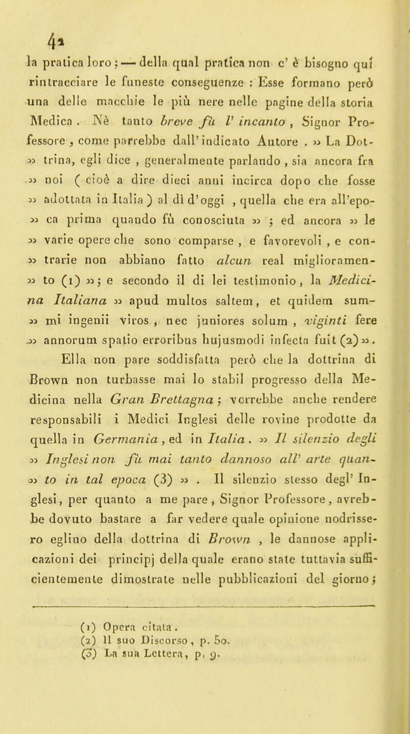 la praiicaloro; — della qual pralica non c' ^ bisogno qui rinlracoiare le fiineste conseguenze : Esse forinano perd una delle mncchie le piu nere nelle pagine della storia Medica . tanlo brei^e fh V incanto , Signer Pro- fessore , come pafrebbe dall'indicate Autore . « La Dot- M trina, egli dice , generalmente parlando , sia ancora fra .3> noi ( cio6 a dire dieci anui incirca dopo che fosse 33 adoltata in Ilalia ) al did'oggi , quella die era all'epo- » ca prima quando fu conosciiita 3> ; ed ancora le 31 varie opere clie sono comparse , e favorevoli , e con- M trarie noa abbiano falto alcun real miglioramen- 33 to (i) 33 j e secondo il di lei testimonio, la Medici- na Italiana 33 apud multos salteni, et quidem sum- 33 mi ingenii viros , nec juniores solum , viginti fere .33 annorum spalio erroribus hujusmodi infecta fuit(2)33. Ella non pare soddisfalta pero clie la dollrina di Brown non turbasse mai lo stabil progresso della Me- dicina nella Gran Brettagna; vorrebbe ancbe rendere responsabili i Medici Inglesi delle rovine prodotte da quella in German ia, ed in Ilalia. 33 // silenzio degli 33 Inglesi non fit mai tanto dannoso alV arte quan~ 33 to in tal epoca (3) 33 . II silenzio slesso degl' In- glesi, per quanto a me pare, Signor Professore, avreb- be dovuto bastare a far vedere quale opiuione nodrisse- ro eglino della doltrina di Brown , le dannose appli- cazioni dei principj della quale erano stale tutlavia suffi- clenteraenle dimoslrate uelle pubblicazioni del giorno j CO Opera oltaia. (2) 11 suo Discorso, p. 5o. (o) La sua Lcttera, p, q.