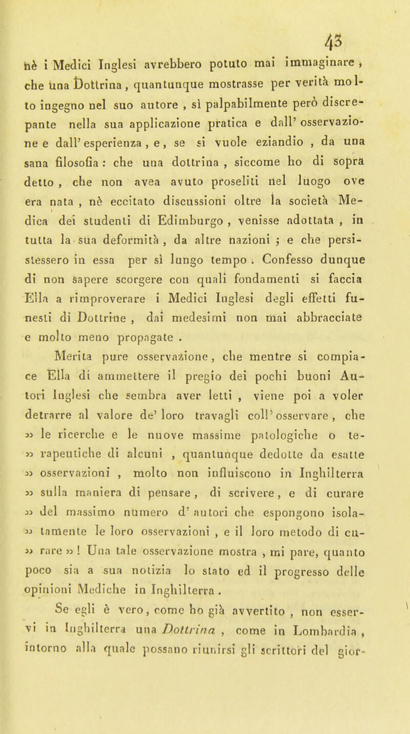 i Medici Inglesi avrebbero potulo mai immaginare , che tioa t)ottriQa , quantunque mostrasse per veritk mol- to ingegno nel suo an tore , si palpabilmeute per6 discre- pante nella sua applicazione pratica e dall' osservazio- ne e dall'esperienza , e, se si vuole eziandio , da una Sana fiiosofia : che una doUrina , siccome ho di sopra detto , che non avea avuto proselili ilel luogo eve era nata , nb. eccitato discussioni oltre la societh Me- dica del studenli di Edimburgo , -venisse adotlala , in tulla la sua deformity, da altre nazioni ; e che persi- slessero in essa per si lungo tempo . Confesso dunque di non sapere scorgere con quali fondamenti si faccia Ella a rimproverare i Medici Inglesi degli effettl fu- nesli di Dottrfne , dai medesimi non mai abbracciate e molto meno propngate . Merita pure osservazione, che mentre si compia- ce Ella di amineltere il pregio dei pochi buoni Au- lori Inglesi che setnbra aver letti , viene poi a voler detrarre al valore de'loro travagli colP osservare , che ij le ricerche e le nuove massime paiologiche o le- w rapeuliche di alcuni , quantunque dedolte da esatte M osservazioni , molto non iufluiscouo in Inghilterra jj sulla maniera di pensare, di scrivere, e di curare 33 del rnassimo niimero d' autori che espongono isola- 33 lamente le loro osservazioni , e il loro melodo di cu- 33 rare >3 ! Una tale osservazione moslra , mi pare, quanto poco siu a sua nolizia lo stato ed il progresso delle opinioni Mediche in Inghilterra . Se egli ^ vero, come ho gik avvertito , non esser- vl in Inghilterra una Dottrina , come in Lombardia , intorno alia quale possano riunirsi gli scriltori del gior-