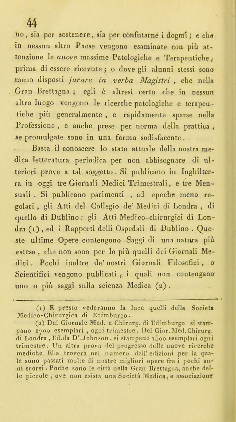 no , sia per soslenere, sia per cbnfutarne i dogml', e ch« in nessim altro Paese vengono esaminate coa piu at- lenzione !e nuo^e massime Palologiche e Terapeutiche, prima di essere ricevute ; o dove gli alunni slessi sono meno disposii jurare in verba Magistri , cbe nella Gran Breltagna ; egli ^. allresi certo clie in nessun allro luogo verigouo le licerche patologiche e terapeu- tiche piu generalmente , e rapidamente sparse nella Professione , e anche prese per norma della prattica , se promulgate sono in una forma sodisfacente , Basla il conoscere lo stale altuale della nostra rae- dica letteratura periodica per non abbisognare di ul- leriori prove a tal soggello . Si publicano in Ingbilter- ra in oggi tre Giornali Medici Trimestrali, e Ire Mea- suali . Si publicano parimenti , ad epocbe meno re- golari , gli A.tti del Gollegio de' Medici di Londra , di quello di Dublino : gli Atti Medico-chirurgici di Lon- dra (i) , ed i Rapporti delli Ospedali di Dublino . Que- ste uUime Opere contengono Saggi di una nativra piu estesa , che non sono per lo piu quelli dei Giornali Me- dici . Pochi inoltre de' noslri Giornali Filosofici , o Scientifici vengono publlcatl ^ i quali non contengano uno o piii saggi suUa scienza Medica (2) . L-i—i , - I I .. — I I ■ ■■ - » —. . ■ —■ .1.,. , I (1) E presto vederanno la luce quelli della Societi JVledico-Chirui-gica di Edimburgo • (2) Del Gioruale Med. e Chirurg. di Edimburgo si stam- pano 1700 esemplari , ogni trimestre. Del Gior.Wed.Chirurg. di Londra, Ed.da D^.Johnson , si slampano i5oo esemplari ogni trimestre. Vn altra prova del progrcsao dclle nuove rirerchfi mediche Ella trover.i nel numcro dt ll' cdizioni per la qua- le sono passati molte di nostre migliori opere fra i pochi an-* ni scorsi . Podhe sono le citta nella Gran Brettagna, anche dcl- le piocole , ove non csista una Socicta I\lcdica,o associazione