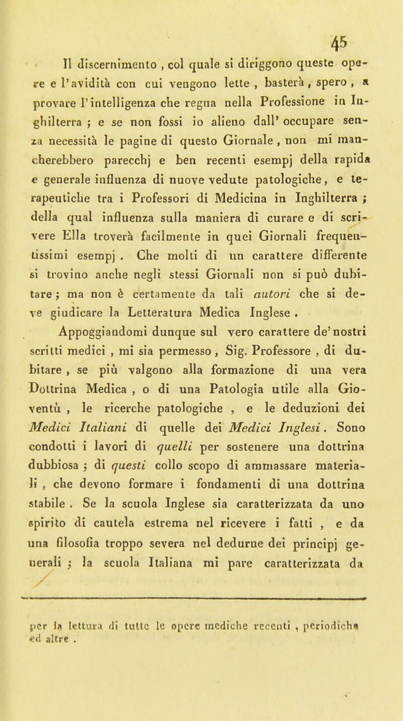 II discernimento , col quale si diriggono queste ope- s-e e I'avidilk con cui veagono lette , basterk, spero , a provare I'intelligenza che regna nella Professione in lu- ghilterra ; e se non fossi io alieno dall* occupare sen- za necessitk le pagine di queslo Giornale , non mi man- cherebbero parecchj e ben recenli esempj della rapida e generale influenza di nuove vedute patologiche, e le- rapeuliche tra i Professori di Medicina in Inghilterra ; della qual influenza sulla maniera di curare e di scri- vere Ella troverk facilmente in quei Giornali frequeu- lissimi esempj . Che molti di un carattere differente si trovino anche negli stessi Giornali non si pu6 dubi- tare j ma non 6 certamente da tali autori che si de- ve giudicare la Letteratura Medica Inglese . Appoggiandorai dunque sul vero carattere de'nostri scriiti medici , mi sia permesso, Sig. Professore , di du- bitare , se piu -valgono alia formazione di una vera Doltrina Medica , o di una Patologia utile alia Gio- ventii , le ricerche patologiche , e le deduzioni dei Medici Italiani di quelle dei Medici Inglesi. Sono condotli i lavori di quelli per sostenere una dottrina dubbiosa ; di questi collo scope di ammassare materia- W , che devono formare i fondamenii di una dottrina stabile . Se la scuola Inglese sia caratterizzata da uno spirito di cautela estrema nel ricevere i fatti , e da una filosofla troppo severa nel dedurne dei prlncipj ge- nerali ; la scuola Italiana mi pare caratterizzata da per Ifi lettura di tultc le opcrc mediche rcccnti , pcriodicha «<! altre .