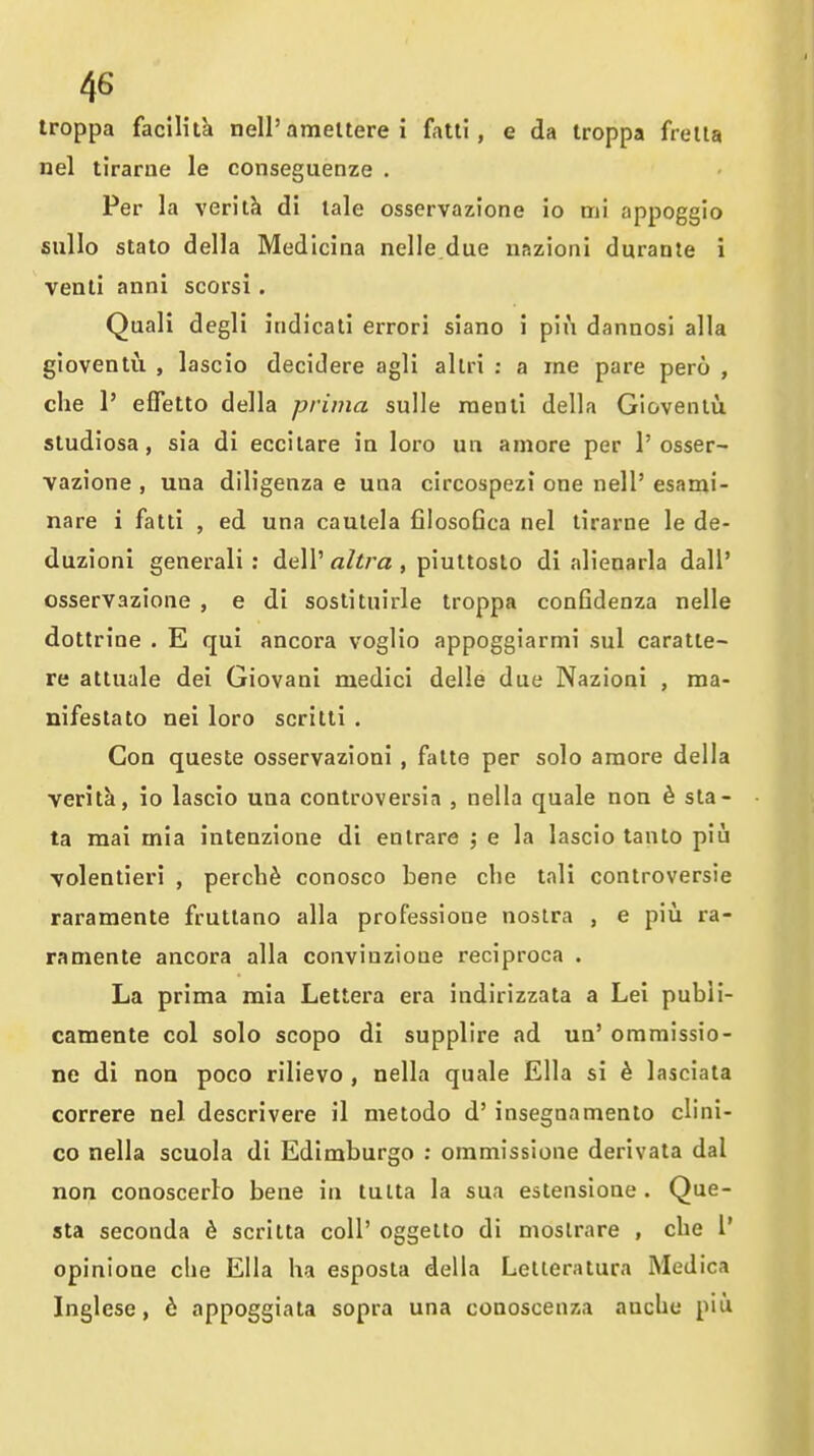 Iroppa facilita nell'ameltere i fatll, e da troppa frella nel tirarne le conseguenze . Per la verit^ di lale osservazione io mi appoggio sullo stato della Medlcina nelle.due uazioni durante i venli anni scorsi. Quali degli itidicati errori siano i piu dannosi alia gioventu , lascio decidere agli allri : a me pare pero , che 1' efietto della prima sulle raenli della Giovenlu. sludiosa, sia di eccilare ia loro un amore per 1'osser- vazione , una diligenza e una circospezi one nell' esami- nare i fatti , ed una cautela filosoGca nel tirarne le de- duzioni generali : dell'aZi/'a , piultosto di alienarla dall' osservazione , e di soslituirle troppa conGdenza nelle dottrine . E qui ancora voglio appoggiarmi sul caratle- re attuale dei Giovani medici delle due Nazioni , ma- nifestato nei loro scritti . Con queste osservazioni , fatte per solo araore della veritk, io lascio una controversia , nella quale noa h sla- ta mai mia intenzione di entrare j e la lascio tanto piu volentieri , perch^ conosco bene che tali controversie raramente fruttano alia professione nostra , e piu ra- ramente ancora alia convinzioue reciproca . La prima mia Lettera era indirizzata a Lei publi- camente col solo scopo di supplire ad un' ommissio- ne di noa poco rilievo , nella quale Ella si h lasciata correre nel descrivere il metodo d' insegnamenlo clini- co nella scuola di Edimburgo : ommissione derivata dal non conoscerlo bene in tutta la sua eatensione . Que- sta seconda d scritta coll' oggetto di moslrare , che V opinione che Ella ha esposta della Lelleratura Medica Inglese, 6 appoggiata sopra una conoscenza anche piu