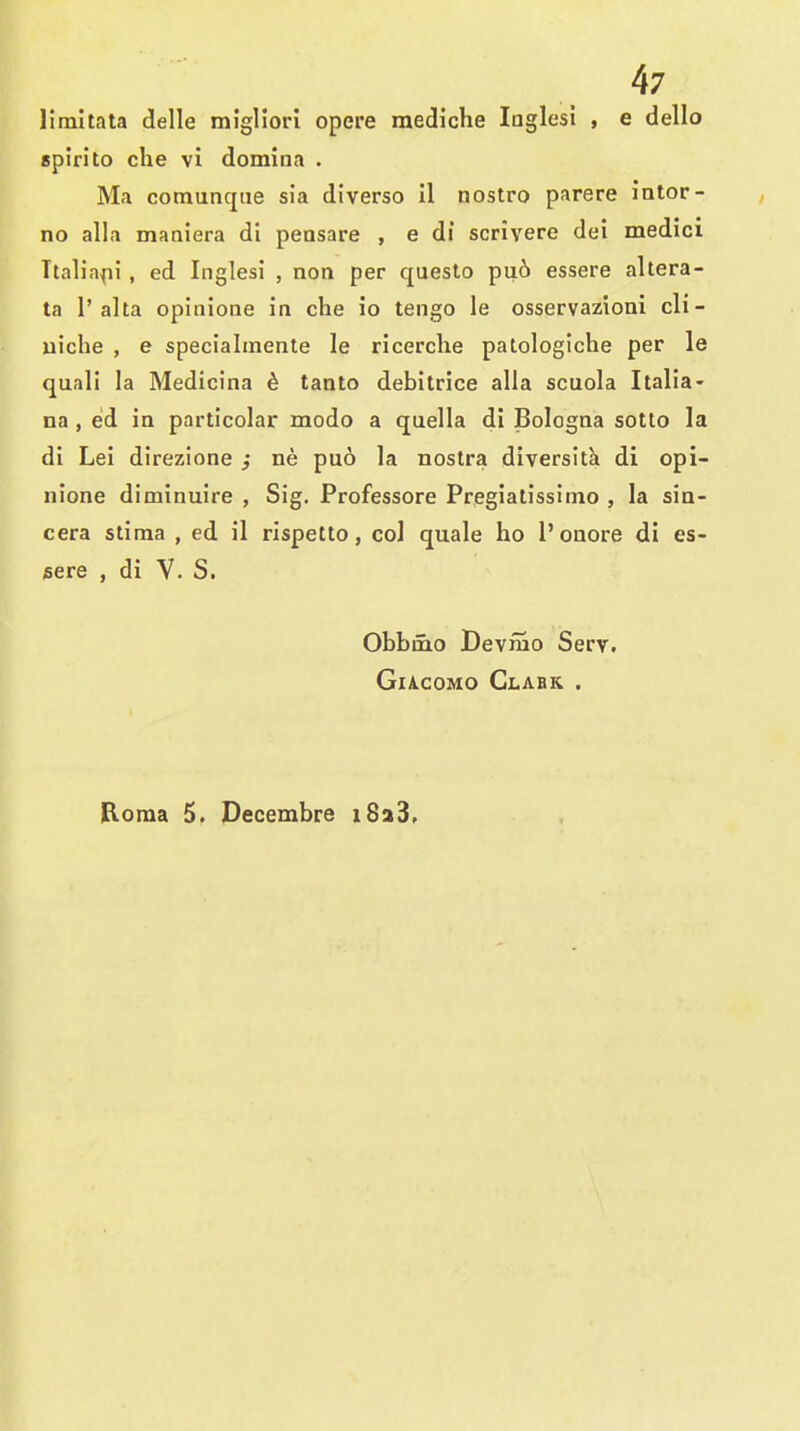 liraltata delle migliori opere mediche luglesi , e dello spirito che vi domina . Ma comunqiie sia diverso il nostro parere iator- no alia maoiera di peasare , e di scrivere dei medici Italia^ii , ed Inglesi , non per queslo pu.6 essere altera- ta r aha opinione in che io tengo la osservazioni cli- uiche , e specialmente le ricerche patologiche per le quali la Medicina d tanto debitrice alia scuola Italia- na, ed in particolar modo a quella di Bologna sotto la di Lei direzione ; ne puo la nostra diversita di opi- nione diminuire , Sig. Professore Pregiatissimo , la sin- cera stima , ed il rispetto, col quale ho 1'onore di es- sere , di V. S. Obbmo Devmo Serv. GlA,C0MO Glabk . Roma 5. Decembre i8a3.