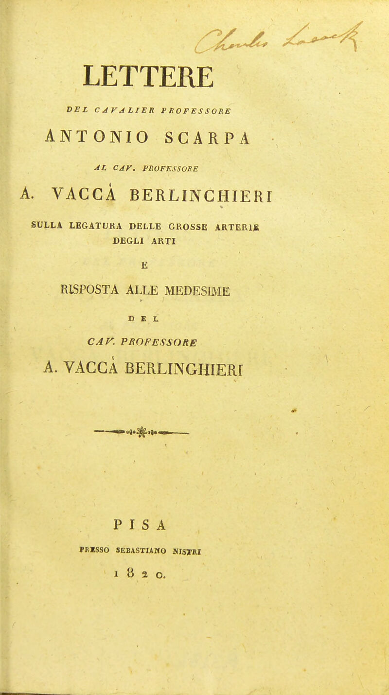 LETTERE DEL C JFA LIER PHOFESSORE ANTONIO SCARPA CAV. PROFESSORS A. VACCA BERLINCHIERT SULLA LEGATIJRA DELLE CROSSE ARTERIB DEGLI ARTI E RISPOSTA ALLE MEDESIME DEL CAF. PROFESSORS A. VACCA BERLINGHIERf PISA PmSSO SEBASTIAMO NISTM 1820.