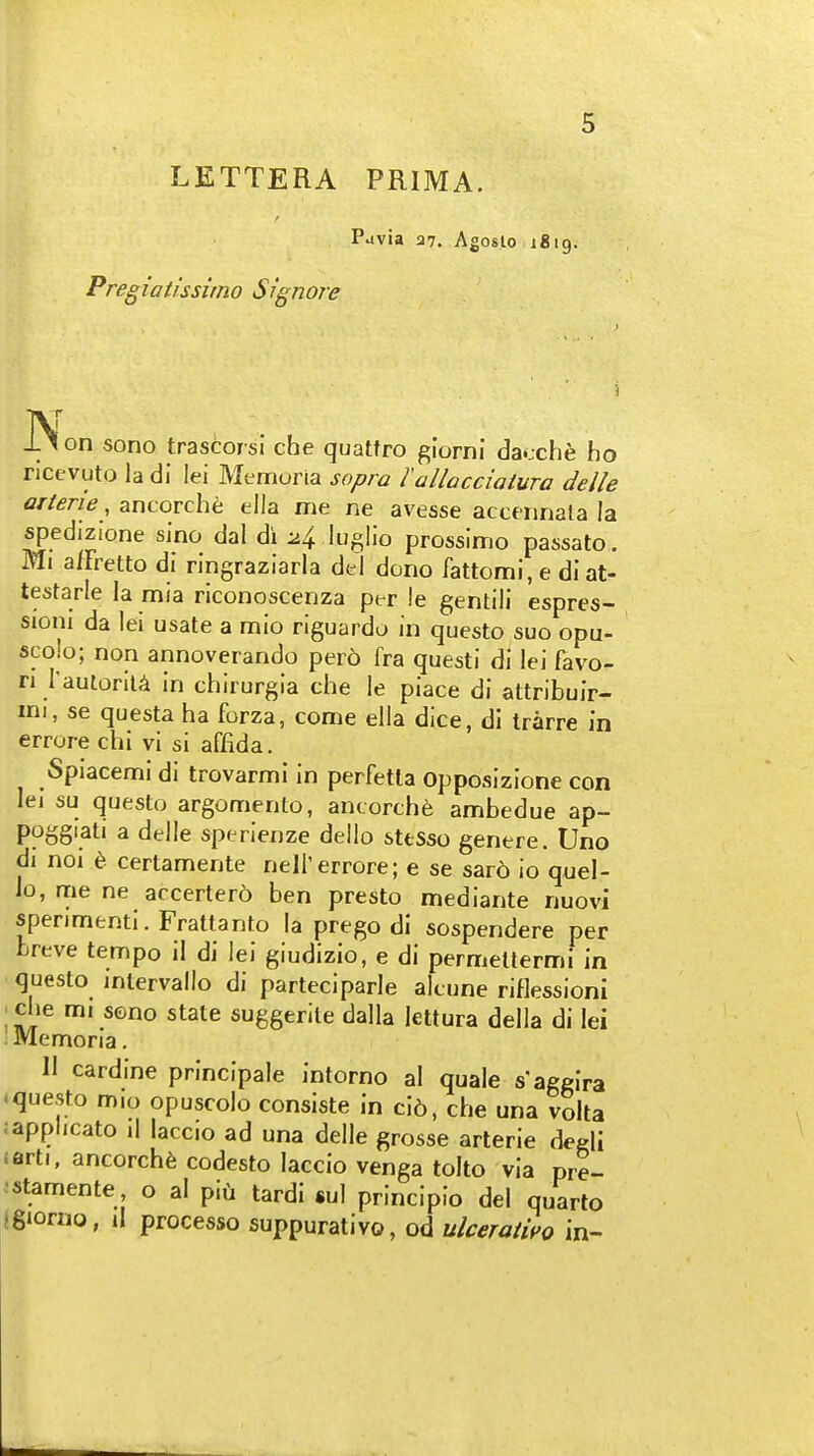 LETTERA PRIMA. Puvia 37. Agoslo igig. Pregiatissirno Signore N J-^on sono trascorsi che quattro giorni dacche ho ncfvuto la di lei Memoria sopra 1 allacciaiura delle arterie, ancorche eila me ne avesse accennata la spedizi'one sino dal di -^/^ lu^lio prossimo passato. Ml a/Fretto dl ringraziaria del dono fattomi, e diat- testarle la mia riconoscenza per !e gentill espres- sioni da lei usate a mio riguardo in questo suo opu- scojo; nop annoverando per6 fra questi di lei favo- ri raulorllA in chirurgia che le piace di attribuir- mi, se questa ha forza, come ella dice, di trarre in errore chi vi si affida. Spiacemi di trovarmi in perfetla Opposizione con lei su questo argomento, ancorche ambedue ap- poggiati a delle sperlenze dello stfcSso genere. Uno di noi t certamente nell'errore; e se sard io quel- Jo, me ne accertero ben presto mediante nuovi spenmenti. Frattanto la prego di sospendere per breve tempo il di lei giudizio, e di permellermi in questo intervallo di parteciparle alcune riflessioni che mi sono state suggerile dalla lettura della di lei Memoria. 11 cardine principale intorno al quale s'aggira -questo m.o opuscolo consiste in ci6, che una volta .applicato il laccio ad una delle grosse arterie degli iarti, ancorche codesto laccio venga tolto via pre- •stamente, o al piii tardi «ul principle del quarto jgiorno, il processo suppurative, od ulceraiifo in-