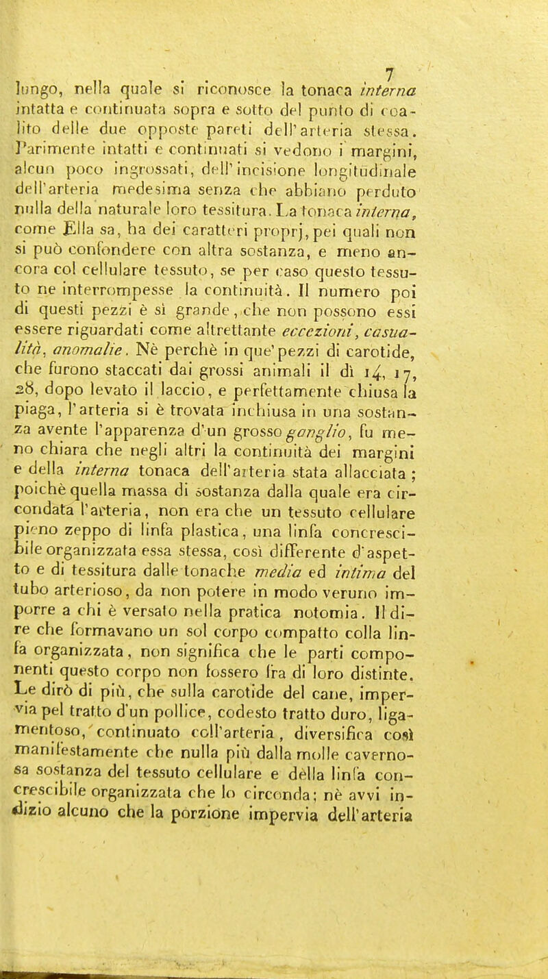 lungo, nella quale si riconosce la tonaca interna intatta e contiriuata sopra e sotto del piirilo di (oa- ; )ito delle due oppcKste pareti deH'arli ria slt\ssa. 'Parimente inlatti e continnati si vedono i margini, akun poco ingrossati, dell'incisione longirudinale deH'arteria medesiiria senza che abbiano perduto pulla della naturale loro tessitura. I.a tonaca come JEila sa, ha dei caratteri proprj,pei qiiali non si puo confondere con altra sostanza, e meno an- cora col cellulare tessuto, se per easo queslo tessu- to ne interrompesse la continuita. II numero poi di questi pezzi e si grande, che non possono essi essere riguardati come aUrettante eccczioni, casua- litn, anomalie. Ne perch6 in que'pezzi di carotide, che furono staccati dai grossi animali il di i4, J 7, 28, dopo levato il laccio, e perfettamenle chiusa la piaga, I'arteria si e trovata inchiusa in una sostan- za avente I'apparenza d' un ^vosso gonglio, fu me- no chiara che negli altri la continuita dei marglni e della interna tonaca dell'azteria stata allacciata ; poiche quella massa di sostanza dalla quale era cir- condata I'arteria, non era che un tessuto cellulare pieno zeppo di linfa plastica, una linfa concresci- bileorganizzata essa stessa, cosi difFerente daspet- to e di tessitura dalle lonache media ed intima del tubo arterioso, da non potere in modo veruno im- porre a chi e versalo nella pratica notomia. IIdi- re che formavano un sol corpo compatto colla lin- fa organizzata, non signlfica che le parti compo- nenti questo corpo non fossero Ira di loro distinte. Le dir6 di pii^i, che sulla carotide del cane, imper- via pel tratto d'un pollice, codesto tratto duro, liga- mentoso, continuato coll'arteria, diversifica cosi manifestamente che nulla piij dalla molle caverno- sa sostanza del tessuto cellulare e df^lla linfa con- crescibile organizzata che lo circonda; ne awi in- clizio alcuno che la porzione impervia deU'arteria