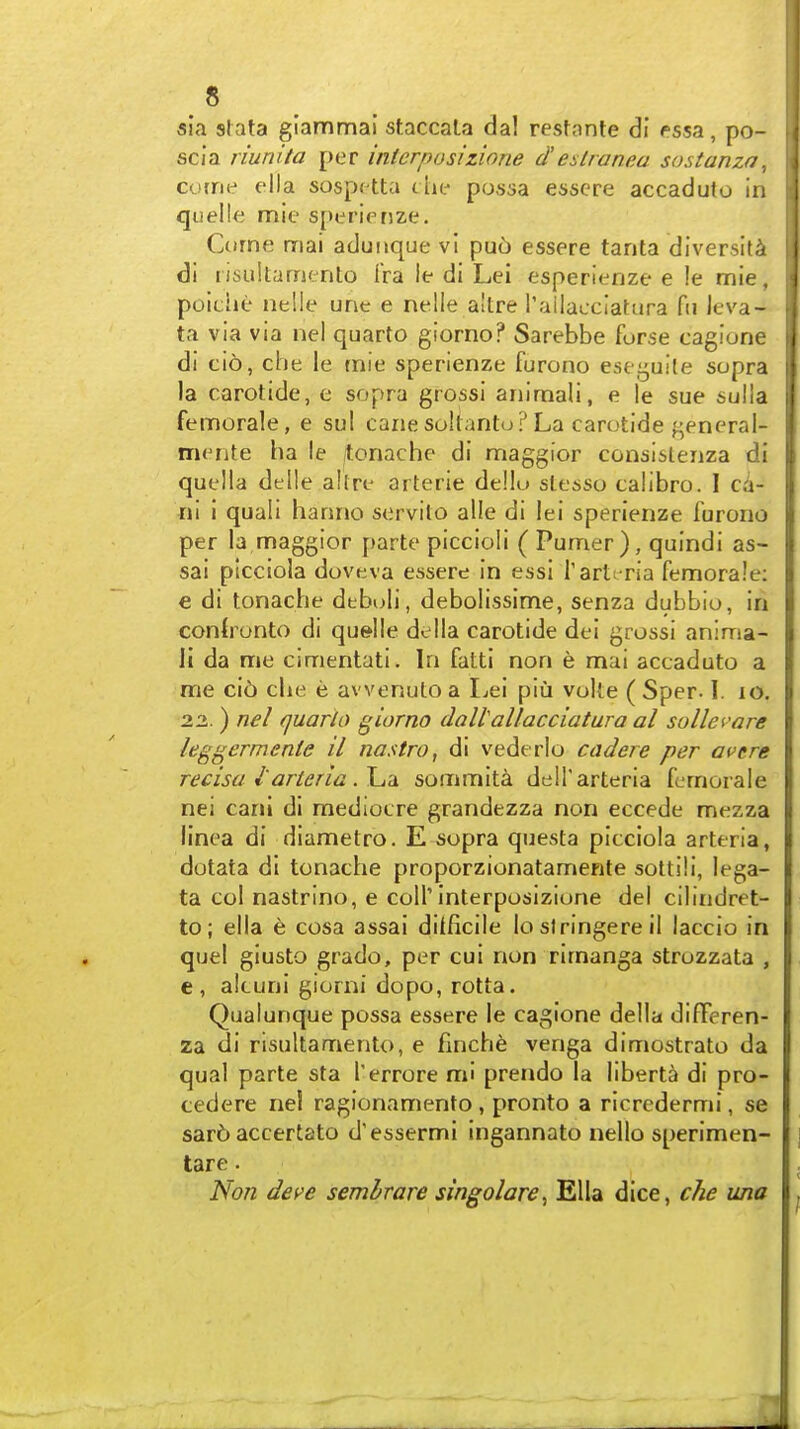 sia slata glammai staccala dal resfante di fssa, po- scia riunita per interposizione d'eslranea sostanza, cotne ella sospctta t he possa essere accaduto in quelle mie sperienze. Come mai aduiique vl pu6 essere tarita diversity di lisultarnento iVa ie di Lei esperienze e !e mie, poiche nelle une e nelle altre i'ailacciatura fn leva- ta via via nel quarto giorno? Sarebbe forse cagione di cio, cbe le mie sperienze furono estijuite supra la carotide, e sopra grossi aniraali, e le sue sulla femorale, e sul cane sokanto? La carotide general- mente ha le tonachc di maggior consislenza di quella delle allrt' arterie dellu slesso talibro. I ci- ni i quali hanno servilo alle di lei sperienze furono per la maggior parte piccioli ( Pumer), quindi as- sai picciola doveva essere in essi I'artt-ria femorale: e di tonache debi)Ii, debolissime, senza dubbio, in conlronto di quelle della carotide del grossi anima- li da me cimentati. In fatti non e mai accaduto a me ci6 che e avvenutoa I^ei piu volte (Sper-1. lo. 22. ) nel quark) giorno dallallacciatura al sollefare leggermenie il nastro, di vede rlo cadere per avere recisa I'arteria sommita delTarteria femorale nei earn di mediocre grandezza non eccede mezza linea di diametro. E sopra questa picciola arteria, dotata di tonache proporzionatamente sottili, lega- ta col nastrino, e colTinterposizione del cilindret- to; ella e cosa assai difficile lo stringere il laccio in quel giusto grado, per cui non rimanga strozzata , e, akuni giorni dopo, rotta. Qualunque possa essere le cagione della difFeren- za di risultamento, e finche venga dimostrato da qual parte sta I'errore mi prendo la liberta di pro- cedere nel ragionamento, pronto a ricredermi, se sar6 accertato d'essermi ingannato nello sperimen- tare. 'Non deve semlrare singolare^ Ella dice, che una