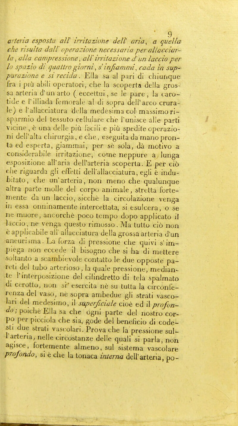 arteria esposta all irritazione dell ana, a qnella che risuha dall operazione necessaiia per allacciar- la ,alla carnpressione, all irritazione d' im laccio per lo spazio di qaattro giarni, s irifianmn, cada in sup- purazione e si recida. Ella sa al pari di chiunque fra i piu abili operator!, die la scoperta della gros- sa arteria d'un arto ( eccettui, se !e pare , la caro- tide e Tilliada femorale al di sopra deli'arco crura- le) e Taliacciatiira della medesima col massimori- sparmio del tessuto ceilulare che Tunisce alle parti vicine , e una delle piu faciii e piu spedite operazio- ni delTalta cliirurgia, e che , eseguita da manopron- ta ed esperta, giammai, per sola, da motivo a considerabile irritazione, come neppure a lunga esposizione all'aria dell'arteria scoperta. E per ci6 che riguarda gli efFetti dellallacciatura, egli e indu- b:tato, che un'arteria, non meno che qualunque altra parte niolle del corpo anirnale, strttta forte- mente da un laccio, sicche la circolazione venga in essa onninamente intercettata, si esulcera, o se ne muore, ancorche poco tempo dopo applicato il laccio, ne venga questo rimosso. Ma tutto ci6 non h applicabile all' allacciatura della grossa arteria d'un aneunsma. La forza di pressione che quivi s'im- piega non eccede il bisogno che si ha di meltere ■sultanto a scambievole contatto le due opposte pa- reti del tubo arterioso, la quale pressione, median- te I'interposizione del cilindretto di tela spalmato di cerotto, non si' esercita ne su tuUa la circonfe- renza del vaso, ne sopra ambedue gli strati vasco- lan del medesimo, il superficiale cioe ed il profon- ; poiche Ella sa che ogni parte del nostro cor- po per picciola che sia, gode del beneficio di code- sli due strati vascolari. Prova che la pressione sul- Tartena, nelle circostanze delle quali si parla, non agisce, fortemente almeno, sul sistema vascolare profondo, SI che la tonaca inierna dell'arteria, po- \