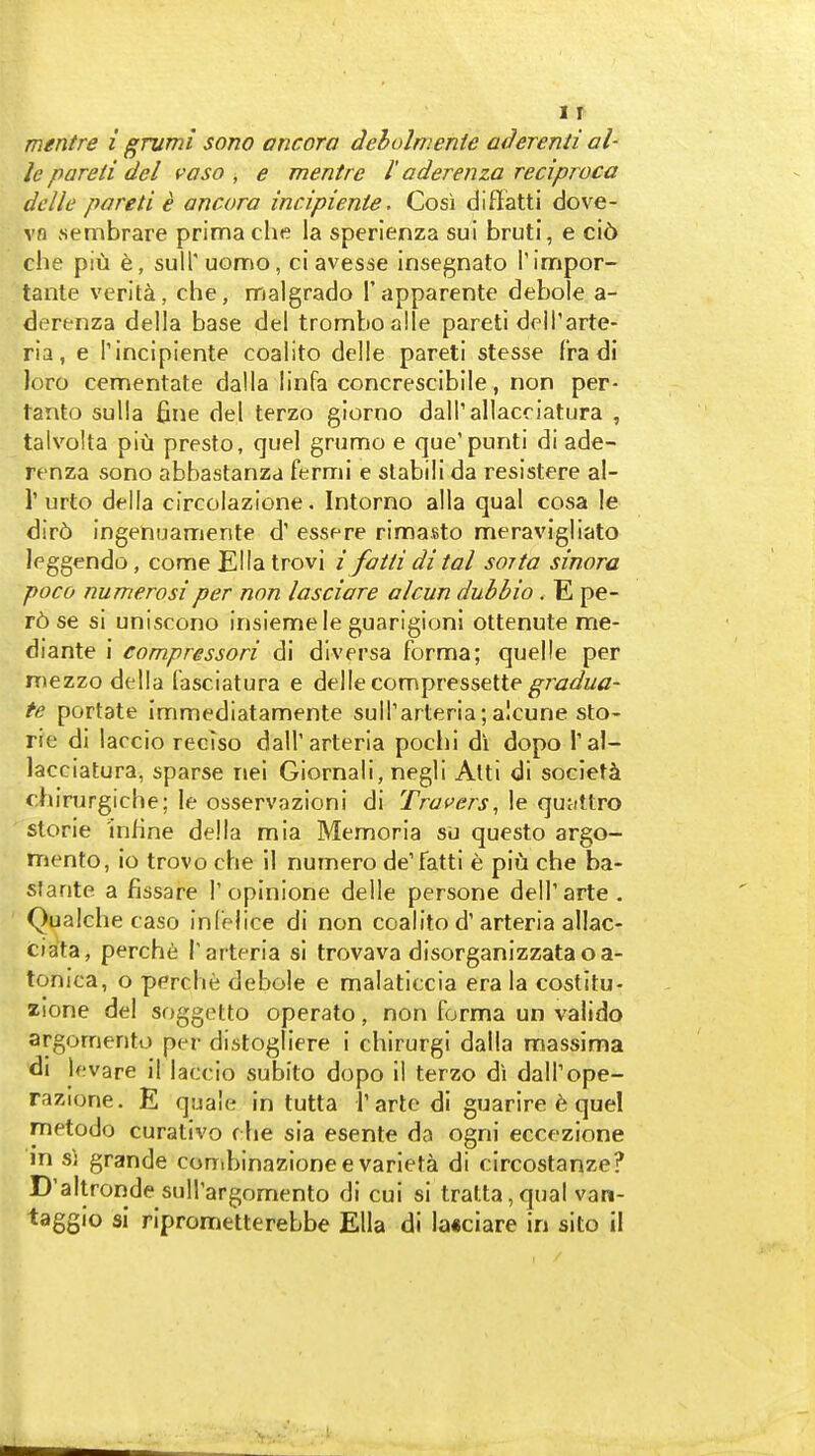 I r mentre i grumi sono ancora deholnwnie aderenii al- le pareii del vaso , e mentre I' aderenza reciproca dclle pareti € ancora incipiente. Cosi diffiatti dove- vn sembrare prima che la sperlenza sui bruti, e ci6 che piu e, sull'uomo, ci avesse insegnato rimpor- tante verlta, che, malgrado I'apparente debole a- derenza della base del tromboalle pareti delTarte- ria, e Tincipiente coalito delle pareti stesse fra di loro cementate dalla linfa concrescibile, non per- tanto sulla fine del terzo giorno dall'allacciatura , talvolta piu presto, quel grumo e que'punti di ade- renza sono abbastanzd fermi e stabili da resistere al- r urto delta circolazione. Intorno alia qual cosa le dir6 ingenuamente d' essere rimasto meravigliato leggendo, conne Ella trovi ifattidital soita sinora poco numerosi per non lasciare alcun dub bio. E pe- r6 se si uniscono insiemele guarlgioni ottenute me- diante i compressori di dlversa forma; quelle per mezzo della fasciatura e delle compressette^/Wwtf- te portate immediatamente sulTarteria; alcune sto- rie di laccio reclso dall'arteria pochi di dopo Tal- lacciatura, sparse nei Giornali, negli Atti di society fhirurgiche; le osservazioni di Trovers^ !e quMttro slorie inline della mia Memoria su questo argo- mento, io trovo che 11 numero de'fatti e piu che ba- starite a fissare I'opinione delle persone delTarte. Qualche case inl'elice di non coalito d'arteria allac- ciata, perch6 T arteria si trovava disorganizzataoa- tonica, o perche debole e malaticcia era la costitu- zione del soggetto operate, non forma un valido argomento per distogliere i chirurgi dalla massima di levare il laccio subito dopo il terzo di dalTope- razione. E quale in tutta I'artc dl guarire 6 quel metodo curativo rhe sia esente da ogni eccezione m sj grande conibinazionee varieta di circostanze? D'altronde suirargomento di cui si tratta,qual van- taggio si riprometterebbe Ella di la«ciare in sito il