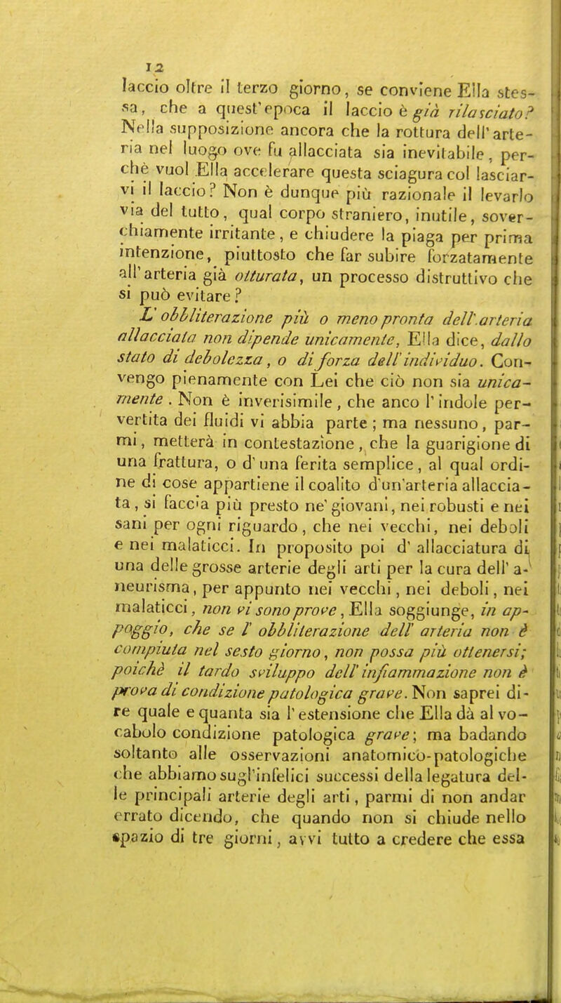 laccio oltre il terzo glorno, se conviene Ella stes- sa, che a qtiest'epoca il laccio e ^/Vz rilasciato:' Nella supposizione ancora che la rottura deH'arte- ria nel luogo ove fu allacciata sia inevilablle, per- che vuol Ella accf.ler'are questa sciaguracol lasciar- VI il laccio? Non h dunqup piu razionale il levarlo via del tutlo, qual corpo straniero, inutile, sover- chiamente irritante, e chiudere la piaga per prima intenzione, piuttosto che far subire forzatamente alParteria gia oiturata, un processo distruUivo che si pu6 evitare ? L obhliterazione pih o meno pronta dell'.arteria nllacciala non dlpende unicamente, Ella dice, dallo stato di debolczLa, o diforza dell'indi\>iduo. Con- vengo pienamente con Lei che cio non sia unica- mente . Non t inverisimile , che anco 1' indole per- vertita dei fluidi vi abbia parte ; ma nessuno, par- nii, mettera in contestazione, che la guarigione di una frattura, o d' una ferita semplice, al qual ordi- ne di cose appartiene il coalito d un'arteria allaccia- ta , SI facca piu presto ne' giovani, nei robusti e nei sani per ogni riguardo, che nei vecchi, nei debali e nei malaticci. In proposito poi d' allacciatura dl una delle grosse arterie degli arti per la cura dell' a-' neurisma, per appunto nei vecchi, nei deboli, nei malaticci, non pI sono prot'e, KWd soggiunge, in ap- pQggio, che se I' obbliterazione dell' arieria non d conipiuta nel sesto ^iorno, Jion possa piii otlenersi; poichd il tardo sviluppo dell' infiammazione non ^ prova dl condizionepatologica grave. Non saprei di- re quale e quanta sia T estensione che Ella da al vo- cabolo condizione patologica grave \ ma badando soltanto alle osservazioni anatomicb-patologiche che abbiamosugrinfelici successi della legatura del- le principali arterie degli arti, parmi di non andar errato dicendo, che quando non si chiude nelio spazio di tre giorni, avvi tutto a credere che essa