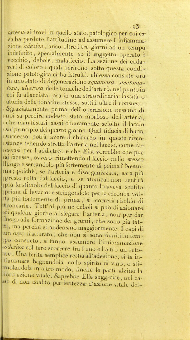 »5 arteria si trovi In qucllo stato, patologico per cui es- 6a ha perduto I'attitudine ad assumere T iniiamma- zioiie adesiva, anco oltre i tre giorni ad un tempo iiideuiuto, specialmente se il soggelto operato h vecchio, debole, malatlccio. La sezione dei cada- veri di coloro i quali periroiio sotto questa condi- zione patologica ci ha istruiti, ch'essa consiste ora in unostato di dogenerazione squamosa, steatoma- iosa, ulcerosa delle tonachedeirartt riu nel puntoin cul fu ailacciata, ora in una straordinaria lassita o atonia delle tonache stesse, sottili oltte il consueto. . Sgraziataniente prima deli' operazione nessuno di iioi sa predire codesto stato morboso deli' arteria, the rnanifestasi assai chiaramente sciolto il laccio • sul piiucipio del quarto glorno. Oual fiducia di buon jsuccesso potra avere il chirurgo in queste circo- ;5tanze tenendu stretta I'arteria nel laccio, come fa- icevasi per I'addietro, e che Ella vorrebbe che pur «fii facesse ,ovvero rimettendo il laccio nelln stesso lluogo e serrandolo piuIbrtemente di prima? Nessu- ina; poich^;, se T arteria e disorganizzata, sar^ piu 1 presto rolta dal laccio, e se atoaica, non sentira {piu lo stimolo deL laccio di quanto lo aveva sentito Ipnma di levario; estringendolo perlaseconda voi- lla piu fortemente di prima , si correra rischio di tlroncarla. Tutt'al piu ne'deboli si pu6 dilazionare jdi qualche giorno a slegare T arteria, non per dar lluogo alia lurmazione dei grumi, che sono gia lat- tti, ma perch6 si addensino maggiormente. I capidi lun osso Iratturato, che non si sono riuuiti in tern- ipo coxisueto, si tanno assumere riniiammazlone Mdesiva col fare scorrere i'ra T uno e i'altro un seto- ine . Una ferita semplice restia airadesione, si fa in- ihan-imare bagnandoia collo spirito di vino, o sti- Trnolandola m altro modo, flnche le parti alzino la lJuro azione Vitale. Saprebbe Ella suggtrire, nel ca- iso di non coahlo per lentezza d'azione vitaie del-
