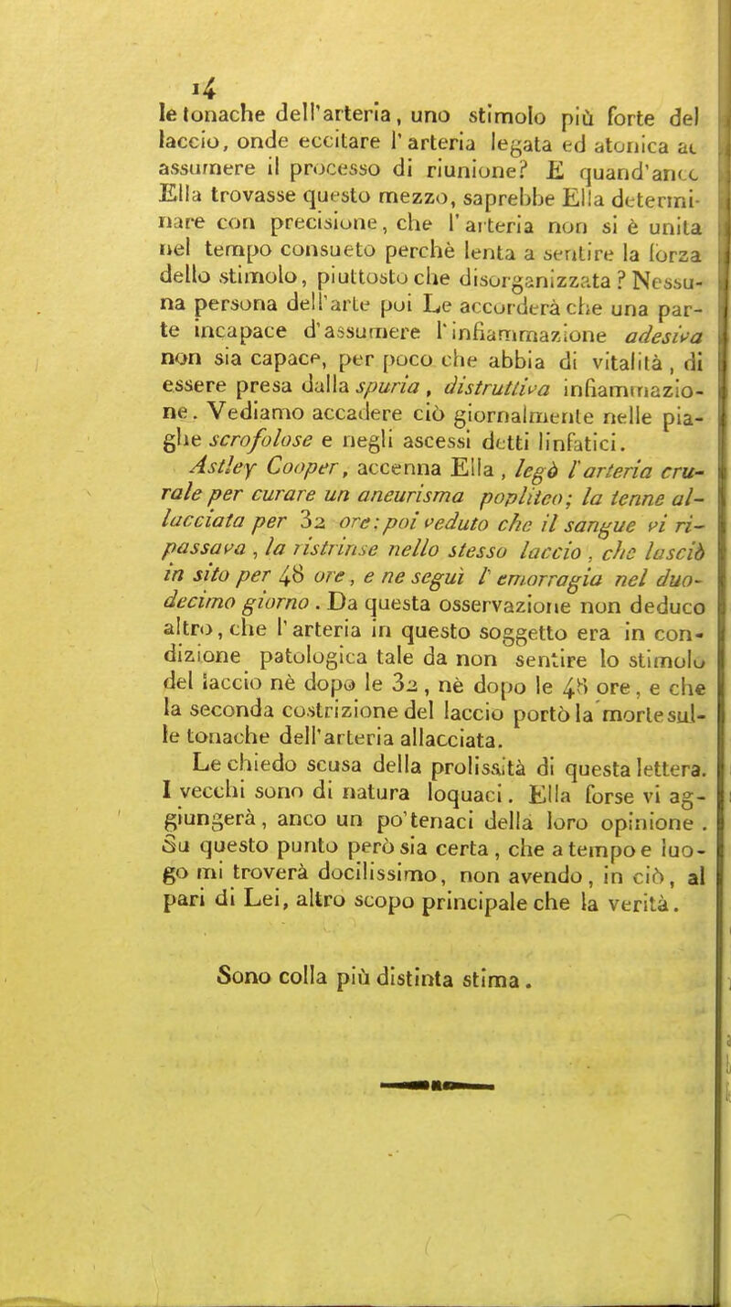 le tonache dell'arteria, uno stlmolo piCi forte del laceio, onde eccitare I'arteria legata ed atonica ac assurnere il processo di riunione? K quand'ancc Elia trovasse questo mezzo, saprebbe Ella detenni- nare con precisione, che I'ai teria non si t unita uel tempo consueto perche lenta a sentire la Ibrza dello stlmolo, piultostoche disorganizzata ? Nes6u- na persona delTarLe pui Le accorderache una par- te incapace d'assurnere rinfiammazione adesii'a non sia capace, per poco che abbia di vital i la , di essere presa <S.\x\\2. spuria , distruUiva infiaminazio- ne. Vedianio accadere ci6 giornalmenle nelle pia- ghe scrofolose e negli ascessi dctti linfaticl. Astley Cooper, accenna Ella , Icgii I'arteria cru- rale per curare un aneurisma popliico; la ienne al~ lacciata per 3z ore:poi veduto che il sangue fi ri- passam , la nstrinse nello stesso laccio , che lascib in sito per 48 ore, e ne segui /' emorragia nel duo- decimo giorno . Da questa osservazione non deduce aitro, che I'arteria in questo soggetto era in con- dizione patologica tale da non sentire lo stlmoL del Jaccio ne dopo le , ne dopo le 4H ore, e che la seconda co.strizlone del laccio portola morlesul- le tonache dell'arteria allacciata. Lechiedo scusa della prolisaita di questa lettera. I vecchi sono di natura loquaci. Ella forse vi ag- giungera, anco un po'tenaci della loro opinione . Su questo punto pero sia certa , che a tempo e luo- go mi trovera docilissimo, non avendo, in ci6, al pari di Lei, altro scopo principale che la verita. Sono colla pifa distinta stima .