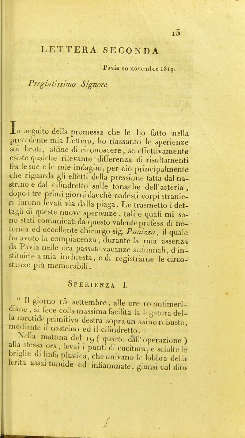 LETTERA SECONDA Pavia 20 uoveitibre 1819. Pregiatissimo Signore In seguito della promessa che le ho fatto nella precedentt: mia Lettera, ho riassunto le sperienze sul bruti, aUine di riconoscere , se effettivamente esiste qualche rilevante differenza di ri.sultamenti fra lesue e le mie indaginij per cio principalmente che riguarda gli effetti della pressione fatta dal na- stnnoedal cilmdretto sulle tonache deiratvteria , dopo I tre primi glorni dacche codesti corpi stranie- n lurono levati via dalla piaga. Le trasmelto i det- tagli di quesLe nuove sperienze, tali e quali mi so- no stati comunicati da questo valente profess, di no— toinia ed eccellente chirurgo sig. Pauizza, il quale ha avuto la compiacenza, durante la mia assenza da Pavia nelle ora passate vacanze autunnali, d'in- stituirle a mia mchiesta, e di registrarne le circo- stanze pm memorabili. Sperienza I.  II giorno i5 settembre , alle ore 10 antimeri- diaiic , s. fece collamassima facility la U'gatura del- la carotideprimitiva destra sopra un asiuorobusto, m(/diaiite jI nastrino ed il cilindretto. Nella maltina del 1 y ( quarto diill'operazione ) alia stessa ora, levai i punti di cucitura, e sciolle le bngiie di Inifa plastica, che univano le labbra della fenta assai tumide ed iniiammate, giuasi col dito /