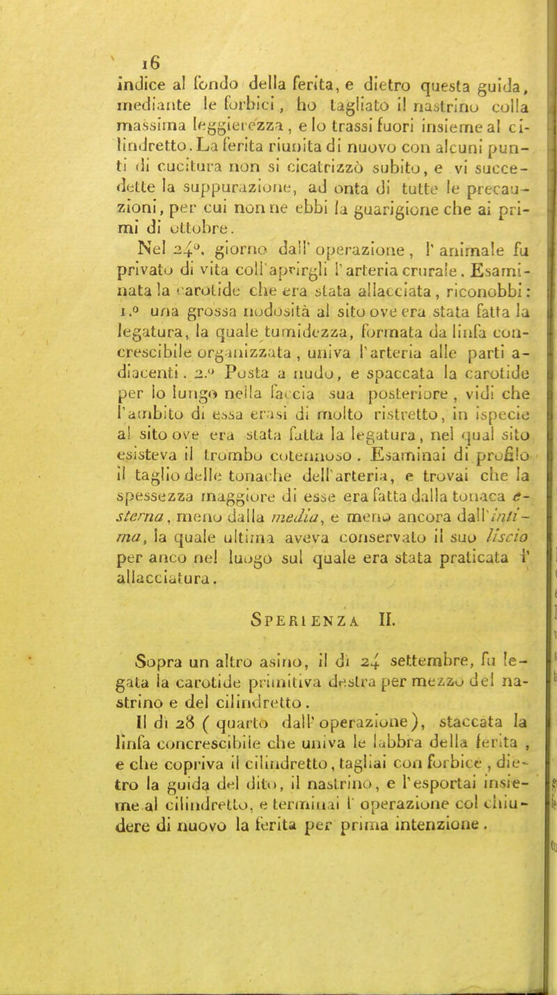 indice al fondo della ferita, e dietro questa guiJa, inediante !e forbici, ho tagliato il nastrinu colla massima leggiete'zza , e lo trassifuori insiemeal ci- lindretto.La ferita riuDita di nuovo con alcuni pun- ti di cucitura non si cicatrizzo subito, e vi succe- dette la suppuraziorie, ad onta di tutte le precau- zioni, per cui nonrie ebbi la guarigione che ai prl- mi di uttobre. Nel gioriio dali'operazlotie, I'ariimale fu privato di vita coli'aprirgli i'arteria crnraie. Esami- ijata la '. arolide che era stata ailacciata, riconobbi: I 0 una grossa nodosita al sitooveera stata fatta la legatura, la quale turnidezza, forinata da linfa con- crescibile org-mizzata , uiiiva Tarteria alio parti a- dlQcenti. a.'* Pusta a iiudo, e spaccata la carotide per lo lungo neila lac cia sua posteriore , vidi che Tambito di e.'>ia er isi di molto ristretto, in ispecie al sito ove era stata fatta la legatura, nei qual sito esisteva il Irombo cotenaoio . Esaminai di prufilo II tagliodelle tonache delTarteria, e trovai che la spessezza maggiure di esse era fatta dalla tonaca e- stenia, meno dalla media, e moru ancora dair//2//- ma, la quale ultima aveva conservato il suo liscio per anco nel lutjgo sul quale era stata praticata i' aliacciatura. Sperienza II. Sopra un altro asino, il di 2^ settembre, fu !e- gata la carotide priuiitiva deslra per mezzo del na- strino e del cilindretto. II di 28 ( quarto dall'operazlone ), staccata la llnfa concrescibiie che uiiiva le labbra della lerita , e che copriva il cilindretto, tagliai con forbicc , die- tro la guida del dito, il naslrino, e Tesportai insie- me al cilindretto, e tenniuai I operazlone col chiu- dere di nuovo la ferita per prima intenzione .