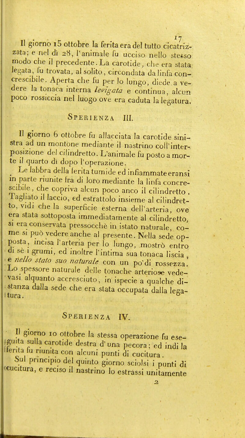 II giorno i5 ottobre la ferltaeradel tutto cicatriz- zata; e nel di 2H, T animate th ucciso nello steeso modo che il precedente.La carotide, che era stata Jegata, lu trovata, al solito, circondata dalinfacon- crescibiie. Aperta che fu per lo lungo, diede.a ve- dere la tonaca interna lei>igata e continua, alcun poco rossiccia nel luogo ove era caduta la legatura. Sperienza III. II giorno 6 ottobre fu allacciata la carotide sini- stra ad un montone mediante il nastrino coll'inter- posizione del cilindretto. L'animale fu posto a mor- te il quarto di dopo Toperazione. _ Le labbra della lerita tumide ed infiammateeransi m parte nunite fra di loro mediante la linfa concre- ^ibile, che copriva alcun poco anco il cilindretto . Tagliato il laccio, ed estrattolo insieme al cilindret- to, vidi che la superficie esterna deirarteria ove era stata sottoposta immediatamente al cilindretto sj era conservata pressocche in istato naturale co- me SI pu6 vedere anche al presente. Nella sede op- posta, mcisa I'arteria per lo lungo, mostr5 entro di se J grumi, ed inoltre Tintima sua tonaca liscia e ne//o stato suo naturale con un po'di rossezza' Lo spessore naturale delle tonache arteriose vede- vasi alquanto accresciuto, in ispecie a qualche di- stanza dalla sede che era stata occupata dalla lega- Sperienza IV. II giorno 10 ottobre la stessa operazione fu ese- ^gu.ta sulla carotide destra d'una pecora; ed indi la Iferita fu r.un.ta con alcuni punti di cucitura. 6ul pnncipio del quinto giorno sciolsi i punti di ccucitura, e reciso il nastrino lo estrassi uniiaraente