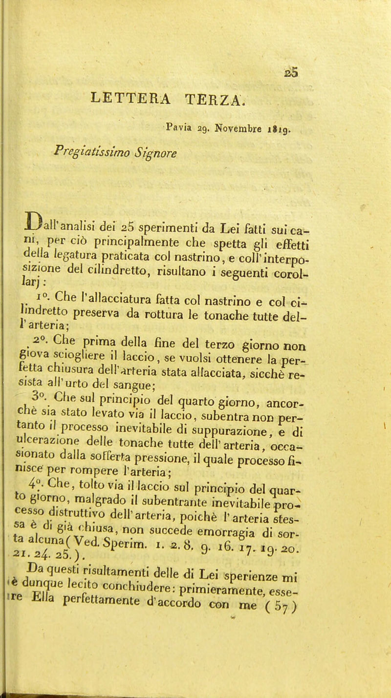 LETTERA TERZA. Pa via 22. Novembre ilig. Pregiatissimo Signore Dall'analisi del 25 sperimenti da Lei fatti suica- ni, per cio principalmente che spetta gli effetti della legatura praticata col nastrino, e coll'interpo- <^el cilindretto, risultano i seguenti corol- 1°. Che I'allacciatura fatta col nastrino e col ci- indretto preserva da rottura le tonache tutte del- 1 artena; 20. Che prima della fine del terzo giorno non giova scioghere il laccio, 6e vuolsi ottenere la per- tetta chiusura deH'arteria stata allacciata, sicche re- eista ali'urto del sangue; 3o. Che sul principio del quarto giorno, ancor- che sia stato levato via il laccio, subentranon per- tanto 11 processo inevitabile di suppurazione e di ulcerazione delle tonache tutte dell'arteria, oera- sionato dalla sofferta pressione, il quale processo fi^ nisce per rompere I'arteria; 4°. Che, tolto via il laccio sul principio del quar- lo giorno, malgrado il subentrante inevitabilepro^ cesso distruttivo dell'arteria, poich6 1'arteria Ttes- t^.l. ^'/Vr .o ' ''^^^^^ emorragia di sor- taalcuna^Ved Snf>r;m t o w c 21.24.25.) ^' 9- ^7-9-20. Da questi risultamenti delle di Lei sperienze mi dunque lec.to conchiudere: primieramen ^, 653^- «re Ella perfettamente d'accordo con me ( 57)