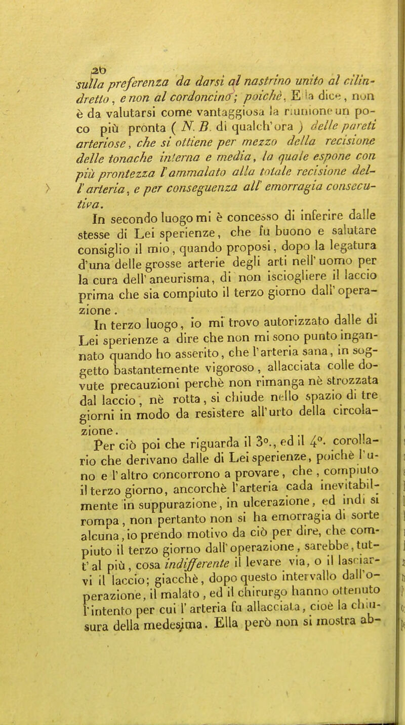 si^la preferenza da darsi ql nastrino unito al ciliit' dretlo, enon al cordoncincf; poichd. E i.i dic»^, non h da valutarsi come vantaggiosa la riunioncun po- co pifi pronta ( iV. 5. di qualch'ora ) delle pareti arteriose, che si ottiene per mezzo della recisione delle tonache interna e media, la quale espone con pill prontezza t ammalato allu tniale recisione del- I'arteria, e per conseguenza all emorragia consccu- ti^(i- In secondo luogo mi e concesso di inferire dalle stesse di Lei sperienze, che fu buono e salutare consiglio il mio, quando proposi, dopo la legatura d'una delle grosse arterie degli arti neil' uomo per lacura deir aneurisma, di non isciogliere il laccio prima che sia compiuto il terzo giorno dair opera- zione. . j „ j- In terzo luogo, io mi trovo autorizzato dalle di Lei sperienze a dire che non mi sono punto ingan- nato quando ho asserito, che Tarteria sana, in sog- getto bastantemente vigoroso , allacciata colle do- vute precauzioni perche non rimanga ne strozzata dal laccio , nh rotta, si chiude nello spazio di tre giorni in modo da resistere all'urto della circola- zione. Per ci6 poi che riguarda il S^., ed il 4''- corolla- rio che derivano dalle di Lei sperienze, poiche I'u- no e Taltro concorrono a provare, che , compiufx) il terzo giorno, ancorche I'arteria cada inevitabil- mente in suppurazione, in ulcerazione, ed mdi si rompa, non pertanto non si ha emorragia di sorte alcuna,ioprendo motivo da ci6 per dire, che com- piuto il terzo giorno dall'operazione, sarebbe,tut- t al pill, cosa indiferente il levare via, o il lasnar- vi il laccio; giacch^, dopoquesto intervallo dall'o- perazione, 11 malato , ed il chirurgo hanno ottenuto I'intenro per cui 1' arteria fu allaccial.a, cioe la cluii- sura della medesjma. Ella per6 non si mostra ab-