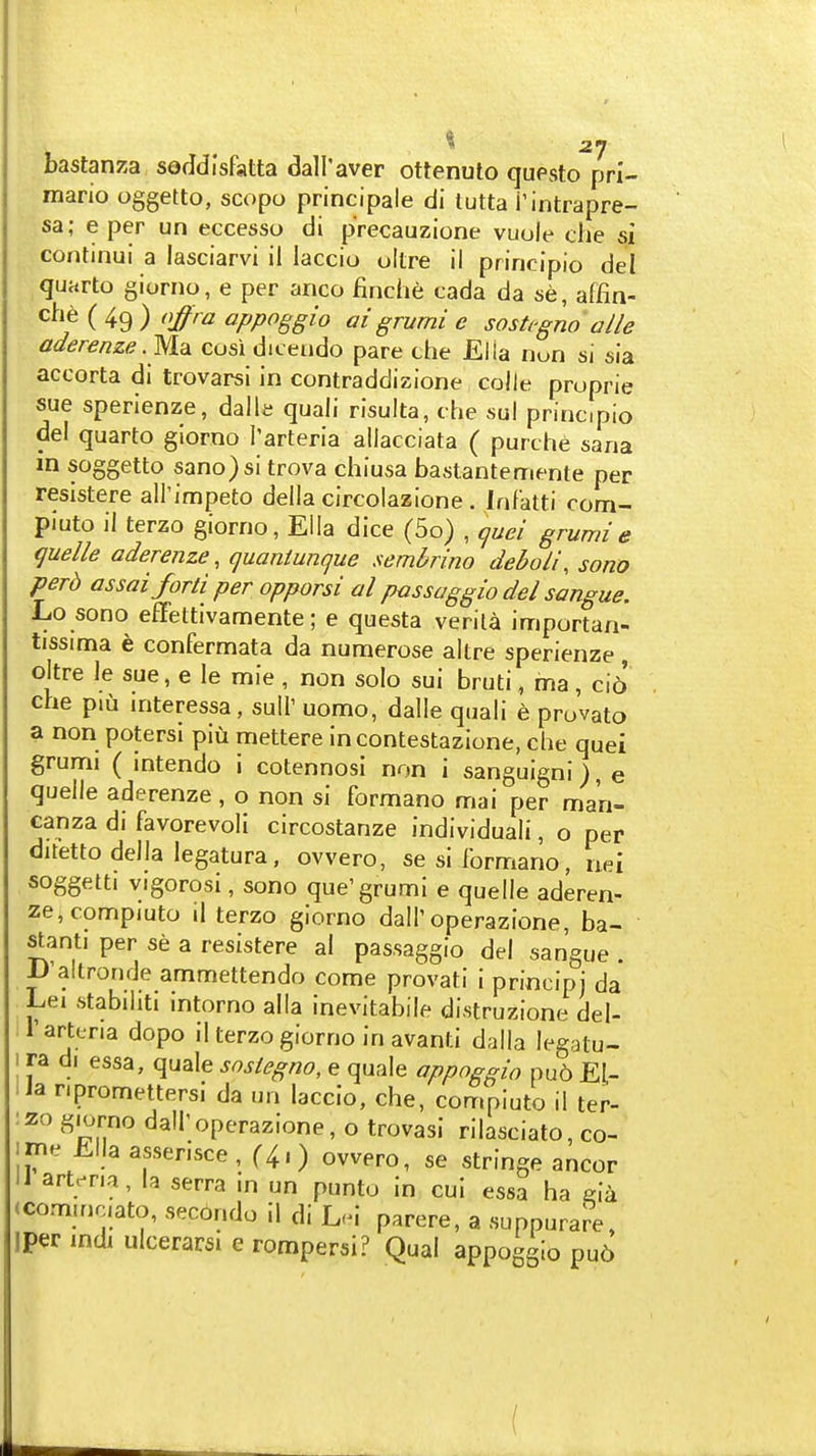 bastanza soddlsfatta dall'aver ottenuto questo prl- mario oggetto, scopo principale di tutta i'intrapre- sa; e per un eccesso di precauzione vuole che si continui a lasciarvi il laccio oltre il principio del quarto giorno, e per anco flnche cada da se, affin- che ( 49 ) njra appoggio ai grurni e sosU-gno alle aderenze.Mdi cosi dicendo pare che Ella nun si sia accorta di trovarsi in contraddizione colle proprie sue sperienze, dalli; quali risulta, che sul principio del quarto giorno I'arteria allacciata ( purche sana in soggetto sano)si trova chiusa bastantemente per resistere all'impeto della circolazione . Infatti com- piuto il terzo giorno, Ella dice (5o) , (juei grumi e quelle aderenze, quantunque sembrino deboli, sono perd assaiforti per opporsi al pmsaggio del sangue. Lo sono efFettivamente; e questa verila importan- tissima e confermata da numerose altre sperienze oltre le sue, e le mie , non solo sui bruti, ma, ci6 che piu interessa, suir uomo, dalle quali e provato a non potersi piu mettere incontestazione, che quei grumi ( intendo i cotennosi non i sanguigni), e quelle aderenze, o non si formano mai per ma'n- canza di favorevoli circostanze individual, o per duetto della legatura, ovvero, se si formano, aei soggetti vigorosi, sono que'grumi e quelle aderen- ze, compiuto il terzo giorno dall'operazione, ba- stanti per se a resistere al passaggio del sangue . iJ'altronde ammettendo come provati i principj da Lei stabihti intorno alia inevitabile distruzione del- rarteria dopo il terzo giorno in avanti dalla legatu- 1 ra di essa, quale snslegno, e quale appoggio pu6 El- lia npromettersi da un laccio, che, compiuto il ter- :2o giorno dall'operazione, o trovasi rilasciato, co- iiTie Ellaasserisce, (4.) owero, se stringe ancor IJ artc^na, la serra in un punto in cui essa ha j-ia (com.nciato, secondo il di L.i parere, a suppurare, iper mdi ulcerarsi e rompersi? Qual appoggio pu6 (