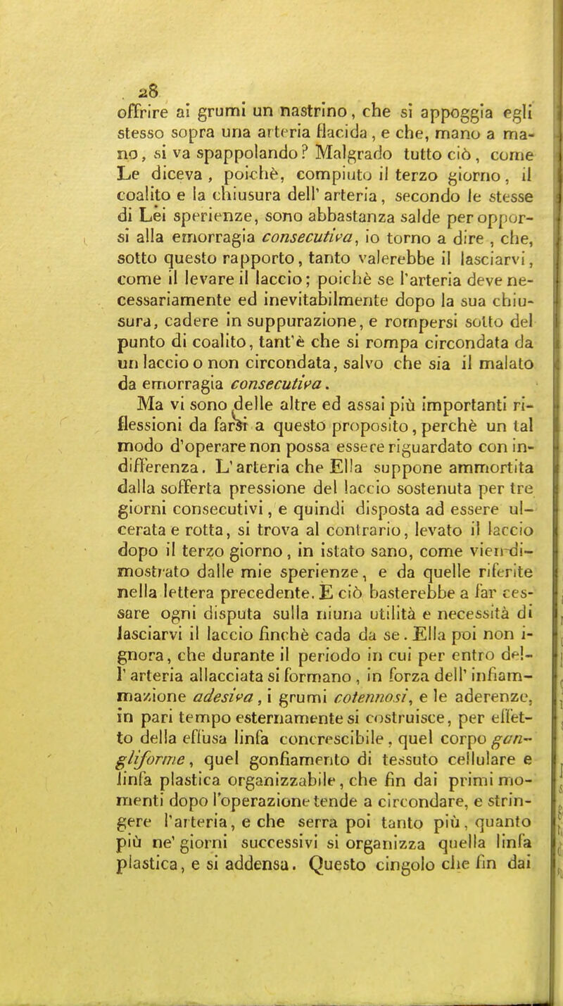 offrire ai grumi un nastrino, che si appoggia egli stesso sopra una ar tcria Hacida , e che, mano a ma- no, si va spappolando ? Malf^rado tutto ci6, come Le diceva , poich^, compiuto il terzo giorno, il coalito e la chiusura dell' arteria, secondo le stesse di Lei sperienze, sono abbastanza salde peroppor- si alia emorragia consecutiva, io torno a dire , che, sotto questo rapporto, tanto valerebbe il lasciarvi, come il levareil laccio; poiche se I'arteria devene- cessariamente ed inevitabilmente dope la sua chiu- sura, cadere in suppurazione, e rompersi soUo del punto di coalito, tant'e che si rompa circondata da un laccio onon circondata, salvo che sia il malato da emorragia consecutii>a. Ma vi sono del le altre ed assai plu important! ri- flessioni da farSi a questo proposito, perche un lal modo d'operarenon possa essece riguardato con in- differenza, L'arteria che Ella suppone ammortita dalla soflferta pressione del laccio sostenuta per Ire giorni consecutivi, e qulndi disposta ad essere ul- cerata e rotta, si trova al conlrario, levato il laccio dopo il terzo giorno, in istato sano, come vien-di- mostrato dalle mie sperienze, e da quelle riferite nella lettera precedente.E ci6 basterebbe a lar ces- sare ogni dispute sulla niuna utility e necessita di lasciarvi il laccio finche cada da se. Ella poi non i- gnora, che durante il periodo in cui per cntro del- r arteria allacciata si formano , in forza dell' infiam- mazione adesiva, i grumi cotermosi, e le aderenze, in pari tempo esternamente si costruisce, per eflet- to della eflusa linfa concrescibile , quel corpo gan- gliforine, quel gonfiamento di tessuto cellulare e iinla plastica organizzabile, che fin dai primi mo- ment! dopo I'operazione tende a clrcondare, e strin- gere I'aiteria, e che serra poi tanto piu,quanto i pill ne'giorni successivi si organizza quella linfa I plastica, e si addensa. Questo cingolo che Iin dai