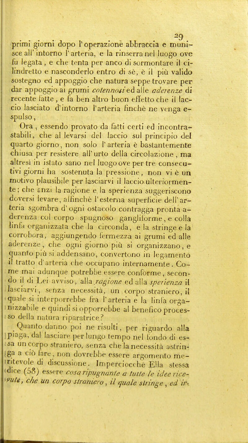 fprimi giorni dopo Toperazione abbraccia e muni- sce all' intorno Tarteria, e la rinserranel luogo ove fu legata , e che tenta per anco di sormontare il ci- Itndretto e nasconderlo entro di se, 6 il piu valido sostegno ed appoggio che natura seppe trovare per dar appoggio ai grumi co/enmm'ed alle adercnze di recente latte , e fa ben altr o buon effetto che il lac- cio iasciato d'intorno Tarteria finche ne venga e- spulso, Ora , essendo provato da fatti cert! ed incontra- stabili, che al levarsi del laccio sul principio del quarto giorno, non solo 1' arteria e bastantemente chiusa per resistere all'urto della circolazione , ma altresi in isfato sano nel luogo ove pertre consecu- tivi giorni ha sostenuta la pressione, non vi e un motivo plausibile per lasciarvi il laccio uiteriormen- te; che snzi la raj^ione e la sperienza suggeriscono doyersi ievare, aifinche I'esterna superficie delT ar- teria sgombra d'ogni ostarolo contragga pronta a- derenza col corpo spugnoso ganglilorme, e colla linfa organizzata che la circonda, e la stringee la corrobora, aggiungendo fermezza ai grumi ed alie aderenze, che ogni giorno piu si organizzano, e qu.-into piu si addensano, convertono in legamento il tratto d'arteria the occupano internamente. Co- me mai adunque potrebbe essere conforme, secon- ■ do il di Lei avviso, alia r^^zW ed alia sperienza il . lasciarvi , senza necessita, un corpo straniero, iJ 'quale si interporrebbe f'ra Tarteria e la linfa orga- mizzabile e quindi si opporrebbe al benefico proces- so della natura riparatrice? Quanto danno poi ne risuiti, per riguardo alia i piaga, dal lasciare per lungo tempo nel londo di es- :sa un corpo straniero, senza che la necessita astrin- jga a ci6 fare, non dovrebbe essere argomwto me- iritevole di discussione. Imperciocche Ella stessa tdice (58) essere cosaripugnanfe a tutte le ideerice- 'yutg, che un corpo straniero, il quale siringe, ed ir-