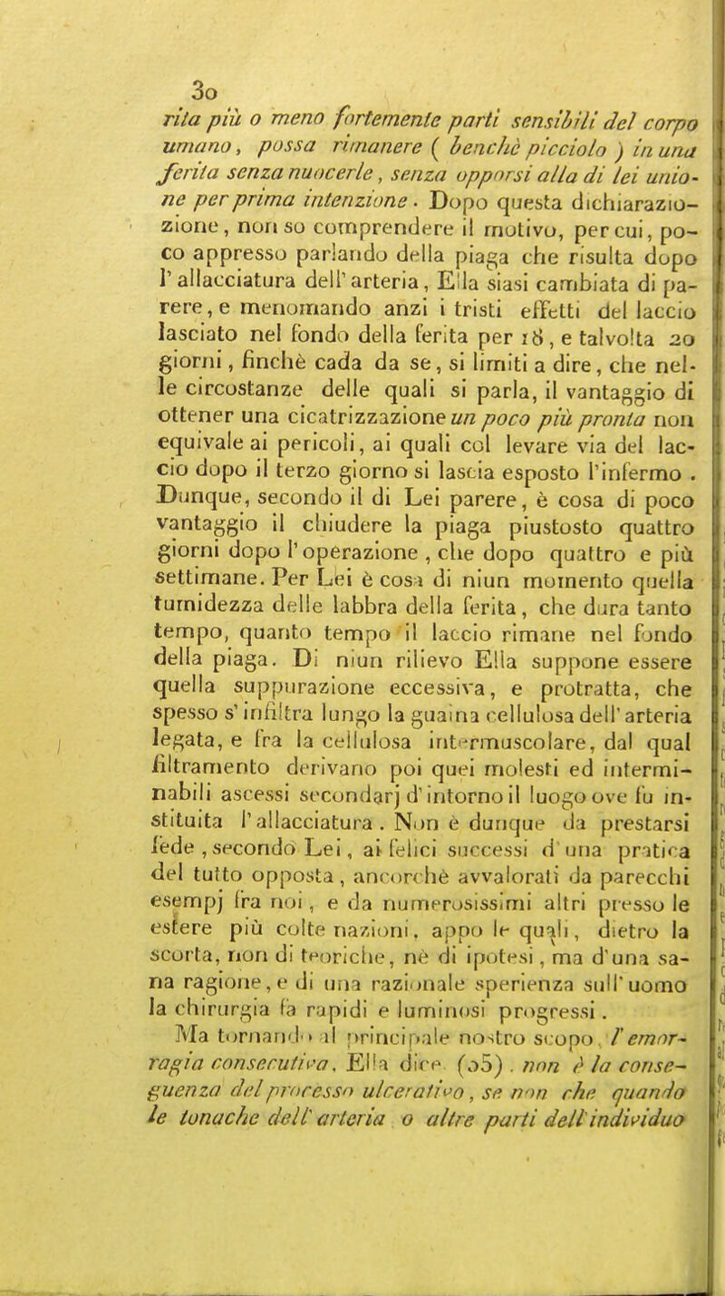 rita piu o meno fortemenle parti scmibili del corpo umano, pass a rimanere ( bene he picciolo ) in una ferita senza nuocerle, senza oppnrsi alia di lei unio- ne per prima intenzione. Dopo questa clichiarazio- zione, norj so comprendere il rnutivo, percui, po- CO appresso pariaiido della piaga che nsulta dopo 1'allacciatura delTarteria, Ella siasi cambiata di pa- rere, e menomarido anzi i tristi efFetti del laccio lasciato nel fondo della ferita per i8, e talvo.'ta 2.0 giorjii, finche cada da se, si limiti a dire, che nel- le circostanze delle quali si paria, il vantaggio di ottener una cicatrizzazionez/« poco piiL pronia non equivaleai pericoli, ai quali col levare via del lac- cio dopo il terzo glorno si lascia esposto Tinfermo . Dunque, secondo il di Lei parere, e cosa di poco vantaggio il chiudere la piaga piustosto quattro giorni dopo I'operazlone , die dopo quattro e piCi settimane. Per Lei 6 cosi di niun moinerito quella turnidezza delle labbra della ferita, che dura tanto tempo, quanto tempo il laccio rimane nel fondo della piaga. Di niun rilievo Ella suppone essere quella suppurazione eccessiva, e protratta, che spesso s' infiltra lungo la guaina cellulosa dell' arteria legata, e fra la cellulosa int'-rmuscolare, dal qual liltramento derivano poi quei moiesti ed intermi- nabili ascessi secondarj d'intornoil luogoove fu in- stituita r allacciatura . Non e durique da prestarsi lede , secondo Lei, ai felici successi d'una pritica del tutto opposta, ancorchfe awalorali da parecchi esempj Cra noi, e da numerosissimi altri presso le essere piu colte nazioni. appo le qu^li, dietro la scorta, non di teoriche, ne di ipotesi, ma d'una sa- na ragione,e di una razionale sperienza sulTuomo la chirurgia fa rapid! e luminosi progressi. Ma tornand'* il ;»rincipale nostro s^iopo 1'emnr- ragia consemtii>a, EHa dire (o5) . nnn la conse- guenza del proressn ulcer at i^^o, se nnn che quango le tonachc dell mteria o a I Ire parti dell individuo