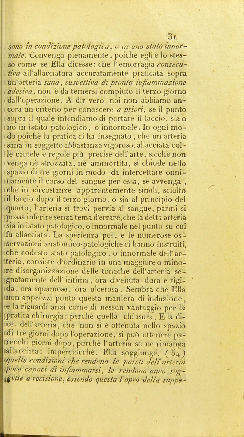 sono in condizione. patnlogica, o m uno stato innor- male. Cunveiigo pienamente, poiciie eglie lo sles- : so come se Ella dicesse: che 1' emorragia cunsecu- , iim airallacciatura acciiratamente praticata sopra I un'arteria sana, suscettiva di pronta lujiamma^ione I adesica, non 6 da teniersi compiuto il terzo giorno I dall'operazione. A dir vero noi non abbiamo an- I cora un criterio per conoscere a priori, se il punto : sopra il quale intfndiamo di portare il laccio, sia o ino in istato patologico, o innorrnale . In ogni mo- <do poiche la pratira ci ha insegnato , che un arteria ;sana in soggeltoahbastanza vigoroso,allacciata col- ! ]e cautele e regole piu precise deli'arte, Sicche non wenga ne strozzata, ne ammortita, si chlude nelio fspazio di tre giorni in modo da intercetlare onni- rnamente il corso del sangue per es;a, se avvenga , (che in circostanze apparentemente simili, sciolto iil laccio dopo il terzo giorno, o sla al principio del (quarto, I'arleria si trovi pervia al sangue, parrni si rpossa inferire senza tema d'errare,che la delta arteria 5sia in istato patologico, o innorrnale nel punto su cui !fu allaeciata. La sperienza poi, e le nurnerose os- sservazioni anatomico-patologiche ci hanno instruiti, (che codesto stato patologico, o innorrnale delTar- tteria, consi.ste d'ordinario in una maggioreo mino- rre disorganizzazione delle tonache dcll'arteria se- {gnatamente delT intima , ora divenuta dura e rigl- cda, ora squamosa, ora ulcerosa. Sembra che Ella rnon apprezzi punto questa manlera di induzione, ee la riguardi anzi come di nessun vantaggio per la rpratica chirurgia; perche quella chiusura, Eila di- rce. dell'arteria, che non si e ottenuta nello spazio (di tre giorni dopo I'operazione, si pu(!) ottenere pa- rrecchi giorni dopo, purche Tarteria se ne rimanga aallacciata: imperciocch^, Ella soggiunge, ( 5^ ) ((juelle condizioni che rendono le pared delF arU-ria Jpbco CO pad di infiarnmarsi, le rendono anco sog- {getle a recisione, essendo questa I'opra della suppu-