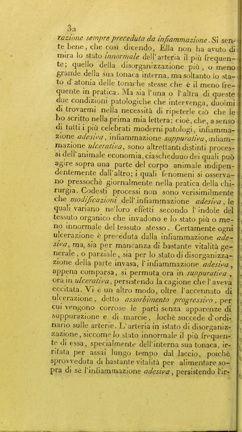 33 razione sempre preceduta da infiammazione .S\ sen- te bene, clie cosi dicendo, Ella rion ha avuto di mira lo state innormale deirarteria il plii frequen- te; queilo della disorganizzazione piu , o meno graride della sua toriaca interna, masoltanto lo sta- te d'atonia deile tonarhe stesse che e il meno fre- quente in pratica. Ma sia I'una o i'altra di queste due condizioni patologiche che intervenga, duolmi di trovarmi nella necessity di riptterle ci6 che Ic ho scritto nella prima mia lettera; cioe,che, asenso di tutti i piu celebrati moderni patolugi, Infiamma- zione adesii'a, infiammazione suppuratii'a,\n{\d.m- n\^z\one ulceratii^a, sono altretlanti distinti proces- sidelTanimale economia,ciascheduuo dei quali pu6 agtre sopra una parte del corpo animale indipen- dentemente dairaltro; i quali fenomeni si osserva- no pressoche giornalmente nella pratica della chi- rurgia. Codesti processi non sono verisimilmente che modificazioni deir infiammazione odeswa , le quali variano ne'loro effetti secondo T indole del I tessuto organico che invadono e lo stato piii o me- I, no innormale del tessuto stesso. Certamente ogni |, ulcerazione e pre- eduta dalla infiammazione ade~ f. Siva, ma, sia per mancanza di bastante vitalita ge- y nerale, o parziale, sia per lo stato di disorganizza- n zione della parte invasa, T infiammazione adesiva, ^ appena comparsa, si permuta ora in suppurativa , . ora in ulcerativa, persistendo la caglone che T aveva eccitata. Vi c un altro modo, oltre Taccennato di ^ ulcerazione , detto assorbimento progressiva , per j GUI vengono corrose le parti senza apparenze di ^ vsuppurazione e di rnarcie, loch6 succede d'ordi- ^ nario sulle arterie. L'arteria in istato di disorganiz- ,, zazione, siccome lo stato innormale il piu frequen- te di essa, specialmente dell'interna sua tonaca, ir- / ritata per assai lungo tempo dal laccio, poich6 sprovyeduta di bastante vitalita per alimentare so- pra di s6 Tinfiammazione adesiva, persistendo Tir-