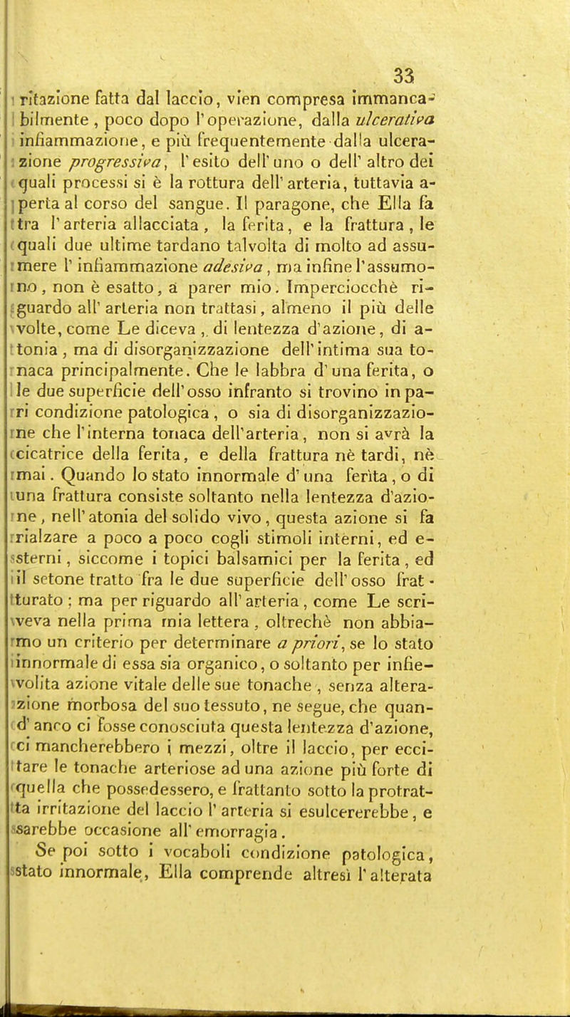 3a 1 ritazlone fatta dal laccio, vien compresa immanca- I bilmente , poco dopo Toperazione, dalla uheradva i infiammaziorie, e piu frequentemente dalla ulcera- jzione progressiva, Tesilo deH'uno o delT altro dei ttjuali process! si e la rottura delTarteria, tuttavia a- ipertaal corso del sangue. II paragone, che Ella fa (tra r arteria allacciata , lafcrita, e la frattura , le (quali due ultime tardano talvolta di molto ad assu- rmere \ infiammazlone adesiva, ma infine I'assomo- rno, non e esatto, a parer mio. Imperciocche ri- sguardo all' arleria non trattasi, almeno il piu delle \volte,come Le diceva ,. di lentezza d'azione, di a- ttonia , ma di disorganizzazione delTintima sua to- rnaca principalmente. Che le labbra d'una ferita, o ile due superficie deH'osso infranto si trovino inpa- rri condizione patologica , o sia di disorganlzzazio- rne che Tinterna tonaca deirarteria , non si avr^i la (cicatrice della ferita, e della frattura ne tardi, nh rmai. Quando lo stato innormale d' una ferita, o di luna frattura consiste soltanto nella lentezza d'azio- rne, nell'atonia del solido vivo, questa azione si fa rrialzare a poco a poco cogli stimoli interni, ed e- ssterni, siccome i topici balsamici per la ferita , ed HI setone tratto fra le due superficie delTosso frat- tturato ; ma per riguardo alT arteria, come Le scri- weva nella prima mia lettera , oltrech<^ non abbia- rmo un criterio per determinare a priori^ se lo stato Hnnormale di essa sia organico, o soltanto per infie- wolita azione vitale delle sue tonache , senza altera- 'zione morbosa del suo tessuto, ne segue, che quan- cd^ anco ci fosse conosciuta questa lentezza d'azione, cci mancherebbero '\ mezzi, oltre il laccio, per ecci- ttare le tonache arteriose ad una azione piu forte di fquella che possedessero, e frattanto sotto laprotrat- tta irritazione del laccio 1' arteria si esulcererebbe, e ssarebbe occasione all'emorragia. Se poi sotto i vocaboli condizione patologica, sstato innormale, Ella comprende altresi Talterata