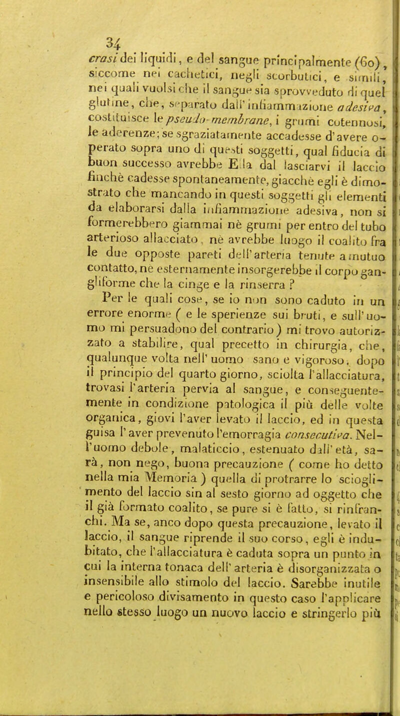 3^ .. . crasi dei liquidi, e del sangue pnnclpalmente (60), siccome nei cachetici, negli {JtorbuLici, e simili* nei quali vuulsi clie il sangue sia sprowpduto Hi quel glufine, clje, spparato dall'iriHarnnruziuae adesiva, co^Mmscti \^pseu'Ja- membrane, \ gnimi cotennosi, leaderenze;se sgraziatarnente accadesse d'avere o- perato sopra uno di que.ti soggetti, qual fiducia di buon successo avrebbe E la dal lasciarvi il lacclo finche cadesse sponlaneamente, giacche egli e dimo- strato che mancando in questi soggetti gli elementi da elaborarsi dalla ia/iammazione adesiva, non si formerebbero giammai n6 grumi per entro del tubo arterioso allacciato ne avrebbe liiogo il coalito fra 1,6 due opposte pareti dell'arteria teriute ajnutuo contatto, ne esternamente insorgerebbe li corpo gan- gliForme che la cinge e la rinserra ? ' Per le quali cose, se io non sono caduto In un errore enorme ( e le sperienze sui bruti, e suH'uo- ; mo mi persuadono del contrario) mi trovo autoriz- i zato a stabilire, qual precetto in chirurgia, che, 1 qualunque volta nelT uomo sano e vigoposo. dopo I' il principlo del quarto giorno, sciolta rallacciatura, t trovasi I'arteria pervia al sangue, e conseguente- i mente in condizione patologica il piu delle volte 51 organica, giovi Taver levato il laccio, ed in questa d guisa I'aver prevenutoPemorragia consecut'n>a. Nel- Tuomo debole, malaticcio, estenuato dali'eta, sa- \ r^, non nego, buona precauzione ( come ho detto ti nella mia Memoria ) quella di protrarre Io sciogli- mento del laccio sin al sesto giorno ad oggetto che ( il gia formato coalito, se pure si 6 fatto, si rinfran- ji chi. Ma se, anco dopo questa precauzione, levato il c Jaccio, il sangue riprende il suo corso, egli e indu- d bitato, che I'allacciatura 6 caduta sopra un punto in (3 cui la interna tonaca dell' arterla h disorganizzata o ^ insensibile alio stimolo del laccio. Sarebbe inutile 1^, e pericoloso divisamento in questo caso Tappiicare nello stesso luogo un nuovo laccio e stringerlo piCi