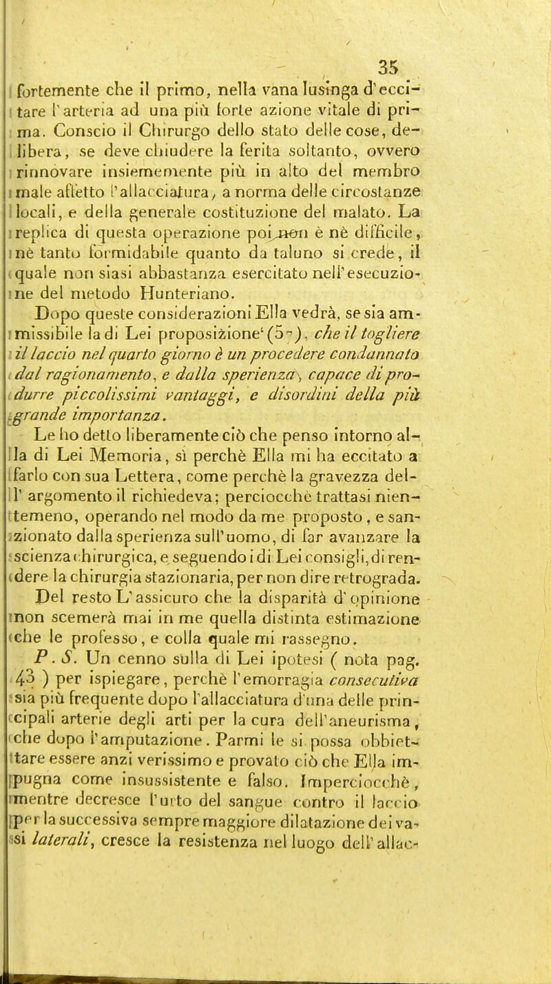 I fortemente die II primo, nelk vana lusinga d'eccl- I tare Tarteria ad una pid lorle azione vitale di pri- ima. Conscio il Chirurgo dello stato deilecose, de- i libera, se deve cliiudere la ferita soltanto, ovvero 1 rinnovare insiemeniente piu in alto del membro imale attetto I'allacciaturay a norma delle circostanze llocali, e della ^enerale costituzione del malato. La 1 replica di questa operazione poi^jien e ne difficile, ine tanto Formidabile quanto da taluno si crede, il t quale nan siasi abbastanza esercitato nell'esecuzio- me del nietodo Hunteriano. Dopo quesle considerazioniElla vedra, sesia am- rmissibile ladi Lei proposizione'(5'^), cheil togliere I il laccio nel quarto giorno d un procedere condannato idal ragionaniento, e dalla sperienza , copace dipro-^ idurre piccolissimi i>aniaggi, e disordini della piU igrande importanza. Le ho detlo liberamente ci6 che penso Intorno al- lla di Lei Memoria, si perch6 Ella mi ha eccitato a Ifarlo con sua Lettera, come perche la gravezza del- ir argomento il richiedeva; perciocthc trattasi nien- Itemeno, operando nel modo da me proposto, e san- jzionato dalla sperienza suiruomo, di far avanzare la iscienzachirurgica, e seguendoidi Leiconsigli,di ren- (dere la chirurgia stazionaria,per non dire retrograda. Del resto L'assicuro che la disparity d'opinione inon scemera mai in me quella distinta estimazione (che le protesso, e colla quale mi rassegno. P. S. Un cenno sulla di Lei ipotesi ( nota pag. 4^ ) per ispiegare, perche Temorragla consecutiva !sia piu frequente dopo rallacclatura d'una delle prin- ccipali arterie degli arti per la cura delTaneurisma, (che dopo i'amputazione. Parmi le si possa obbiet- ttare essere anzi verissimo e provalo ci6 che Ella im- fpugna come insussistente e falso. Imperciocch6, imentre decresce I'urto del sangue contro il laccio [per la successiva sempre maggiore dilatazione dei va- ssi laierali, cresce la resistenza nel luogo deirallao-