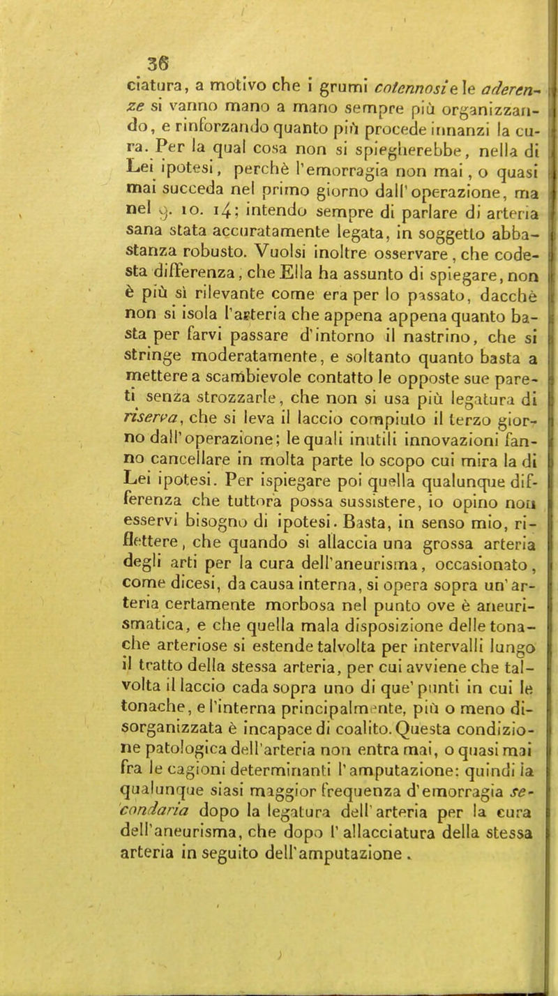 ciatura, a motive che i grumi cofennosiele adercn- ze si varino mano a mano sempre piu organizzan- do, e rinforzando quanto piil precede irmanzi la cu- ra. Per la qual cosa non si spieguerebbe, nella di Lei ipotesi, perch6 Temorragia non nriai, o quasi j mai succeda nel primo giorno dall'operazione, ma nel v^. lo. i4; intendo sempre di parlare di artena | Sana stata accuratamente legata, in soggetto abba- ; stanza robusto. Vuoisi inoltre osservare , che code- sta differenza, cheElla ha assunto di spiegare.non i ^ piu si rilevante come era per lo passato, dacche non si isola Taeteria che appena appena quanto ba- sta per farvi passare d'intorno il nastrino, che si stringe moderatamente, e soltanto quanto basta a mettere a scambievole contatto le opposte sue pare- tic senza strozzarle, che non si usa piu legatura di risen'a, che si leva il laccio compiulo il terzo gior- no dalToperazione; lequali inutili innovazioni fan- no cancellare In molta parte lo scopo cui mira la di Lei ipotesi. Per ispiegare poi quella qualunque dif- ferenza che tuttora possa sussistere, io opino nou esservi bisogno di ipotesi. Basta, in senso mio, ri- flettere, che quando si allaccia una grossa arteria degli arti per la cura dell^aneurisma, occasionato, come dicesi, da causa interna, si opera sopra un'ar- teria certamente morbosa nel punto ove e aneuri- smatica, e che quella mala disposizione delletona- che arteriose si estende talvolta per intervalli lungo il tratto della stessa arteria, per cui avviene che tal- volta il laccio cada sopra uno di que' punti in cui le tonache, e I'interna principalmente, piii o meno di- sorganizzata e incapacedi coalito. Questa condizio- ne patologica dell'arteria non entra mai, o quasi mai fra le cagioni determinanti T amputazione: quindi la qualunque siasi maggior frequenza d'emorragia se- condaria dopo la legatura delT arteria per la cura delPaneurisma, che dopo T allacciatura della stessa arteria in seguito deiramputazione .