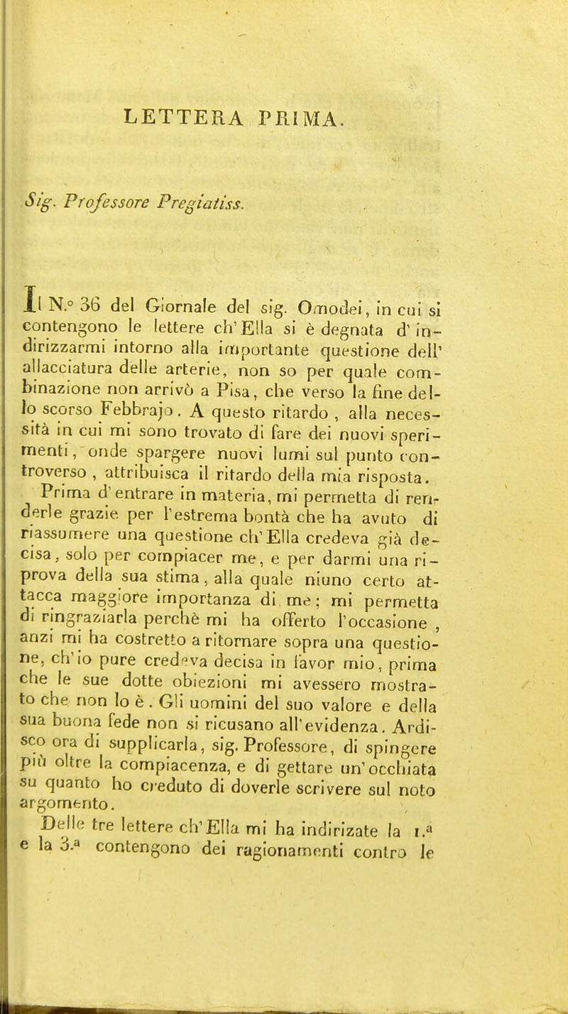 LETTERA PRIMA. Sig. Professore Pregiatiss. Il N.° 36 del Glornale del sig. Omodei, in cui si contengono le lettere ch'EHa si e degnata d'in- dirizzarmi intorno alia importante questione dell' allacciatura delle arterie, non so per quale com- binazione non arriv6 a Pisa, die verso la fine del- lo scorso Febbrajo. A questo ritardo , alia neces- sita in cui mi sono trovato dl fare dei nuovi speri- menti, onde spargere nuovi lumi sul punto ton- troverso , attribuisca il ritardo deiia mia risposta. Prima d'entrare in materia, mi permetta di ren- derle grazie per Testrema bonta che ha avuto di nassumere una questione ch'Ella credeva gia de- cisa, solo per compiacer me, e per darmi una ri- prova della sua stima, alia quale niuno certo at- tacca magglore importanza di me; mi permetta di nngraziarla perche mi ha offerto Toccasione , anzi mi ha costretto a ritornare sopra una questio- ne, ch'io pure credeva decisa in iavor mio, prima che le sue dotte obiezioni mi avessero mostra- to che non lo e . G!i uomini del suo valore e della sua buona fede non si ricusano all'evidenza. Ardi- sco ora di supplicarla, sig. Professore, di spingere piu oltre la compiacenza, e di gettare un'occhiata su quanto ho creduto di doverle scrivere sul note argomento. Delle tre lettere clVEIIa mi ha indirlzate la i.^ e la 3.a contengono dei ragionamenti contro le