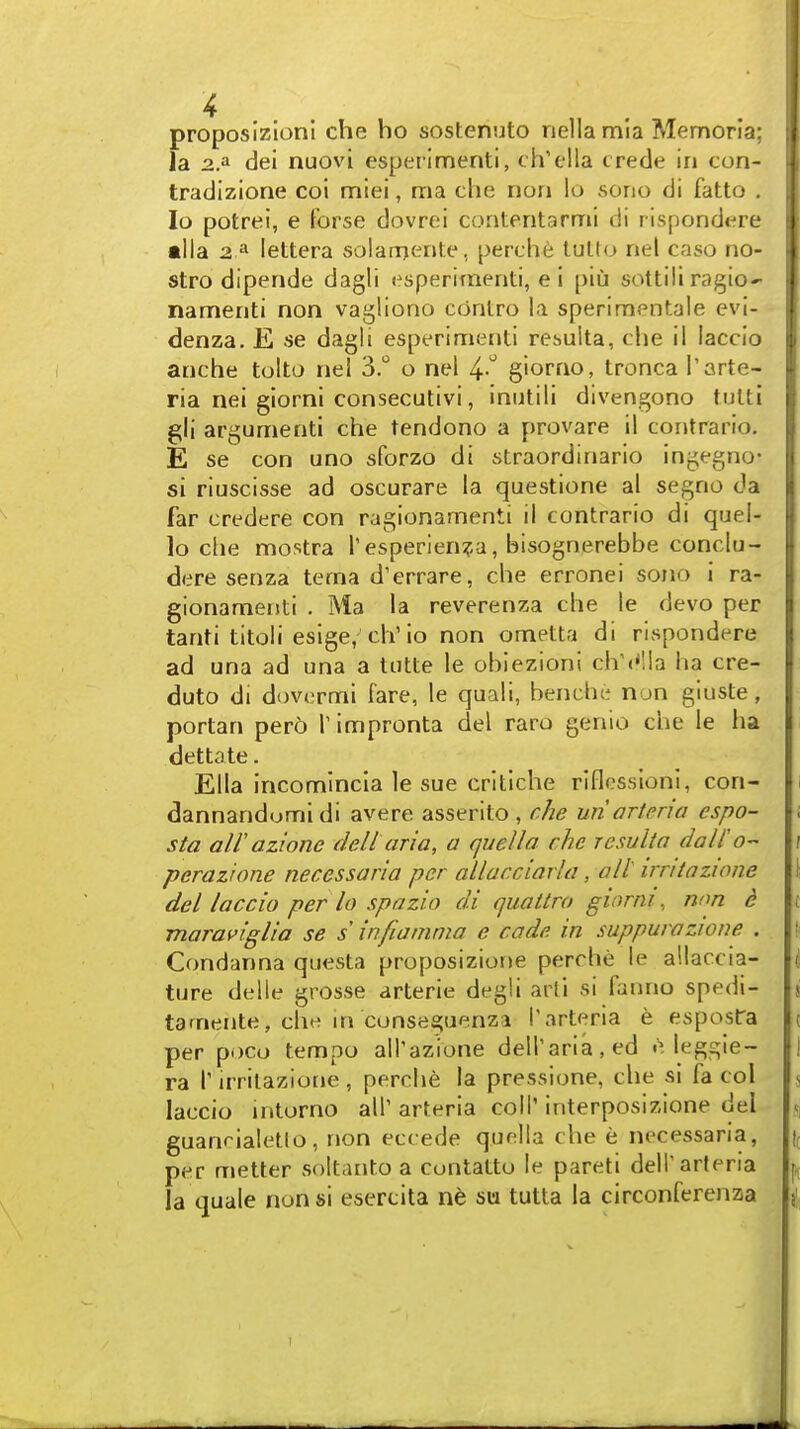 proposizloni che ho sostenuto nellamia Memorla; la dei nuovi esperlmenti, ch'ella crede in con- tradizione coi miei, ma che nori lo sono di fatto . lo potrei, e Forse dovrei contentarmi di rispondere alia 2 ^ lettera solarrjente, perche tuUo nel case no- stro dipende dagli esperimenti, e i [)iu sottili ragio- nameriti non vagliono cdntro la sperimentale evi- denza. E se dagli esperimenti rehulta, che il laccio anche tolto nel 3. o nel ^.^ giorrio, tronca I'arte- ria nei giorni consecutivi, iniitili divengono tulti gli argument! che tendono a provare il contrario. E se con uno sforzo di straordinario ingegno- si riuscisse ad oscurare la questione al segno da far credere con ragionamenti il contrario di quel- lo die mostra T esperlen^-a, bisognerebbe conclu- dere senza tema d'errare, che erronei sono i ra- gionamenti . Ma la reverenza che le devo per tanti titoli esige, ch'lo non ometta di rispondere ad una ad una a totte le obiezioni clV<*lla ha cre- duto di dovcrmi fare, le quali, benche non giuste, portan per6 T impronta del raro genio che le ha dettate. Ella incomlncia le sue critlche riflcssionl, con- dannandumidi avere asserito , r/ie uriartena espo- sta air azione deli aria, a quel la che resulia dalio- perazione necessaria per allaeciarla, alt irntazione del laccio per lo spazio di quattro giorni, non d maraviglia se s infiatnma e cade in suppurozwne . Condanna questa proposizione perche le allaccia- ture delle grosse arterie degli arti si fanno spedi- tamente, cht? m conseguenza i'arteria e espostra per poco tempo all'azione dell'aria,ed e Icggie- ra I' irrilazione , perche la pressione, che si fa col laccio mtorno all' arteria coll' interposizione del guanrialetlo, non eccede quella che e necessaria, per metier soltanto a contatto le pareti dell'arteria la quale nonsi esercita su tutta la circonferenza