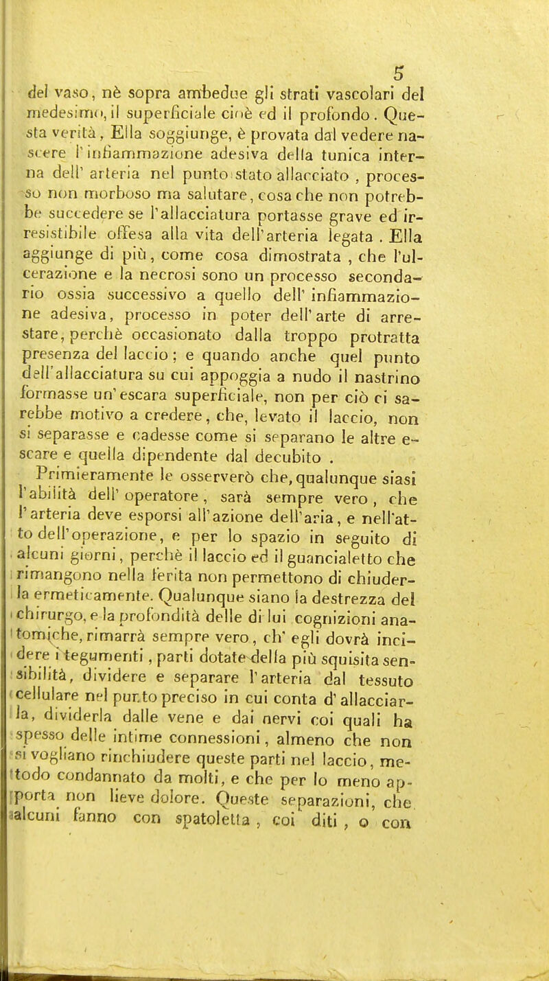 • del vaso, nfe sopra ambedue gll strati vascolari del medesirnd, ii superficiale c'lnh ed il profbndo. Que- sta verita, Ella soggiunge, 6 provata dai vedere na- s<:ere T irsfiammazione adesiva della tunica inter- na deir arteria nel punto stato allacciato , proces- -so non nnorboso ma saiutare, cosa che non potreb- be succederese Tallacciatura portasse grave ed ir- resistibile ofFesa alia vita delTarteria legata . Ella aggiunge di piu, come cosa dimostrata , che i'ul- cerazione e la necrosi sono un processo seconda- rio ossia successive a quello dell' infiammazio- ne adesiva, processo in poter dell'arte di arre- stare, perche occasionato dalla troppo protratta presenza del laccio; e quando anche quel punto dell'allacciatura su cui appoggia a nudo il nastrino formasse un'escara superficiale, non per cio ci sa- rebbe motive a credere, che, levato il laccio, non si separasse e cadesse come si separano le altre e- scare e quella dipendente dal decubito . Primieramente le osserverd che, qualunque siasi I'abiiit^ deir operatore, sara sempre vero , che r arteria deve esporsi all'azione dell'aria, e nell'at- to dell'operazione, e per lo spazio in seguito di ■ alcuni giorni, perche il laccio ed il guancialetto che irimangono nella ferita non permettono di chiuder- 1 la ermetii amente. Qualunque siano la destrezza del ich irurgo, e la profondita delle di lui cognizioni ana- itom(che,rimarra sempre vero, ch egli dovr^ inci- ' dere i tegunrienti, parti dotate della piu squisita sen- sibility, dividere e separare 1'arteria dal tessuto (cellulare nfl punto precise in cui conta d'allacciar- la, divideria dalle vene e dai nervi coi quali ha spesso delle intime connessioni, almeno che non PI vogliano rinchiudere queste parti nel laccio, me- ftodo condannato da molti, e che per lo meno ap- [porta non lieve dolore. Queste separazioni, che aalcuni fanno con spatolelta , coi diti , o' con